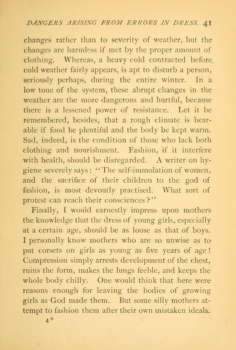 changes rather than to severity of weather, but the changes are harmless if met by the proper amount of clothing. Whereas, a heavy cold contracted before. cold weather fairly appears, is apt to disturb a person, seriously perhaps, during the entire winter. In a low tone of the system, these abrupt changes in the weather are the more dangerous and hurtful, because there is a lessened power of resistance. Let it be remembered, besides, that a rough climate is bear- able if food be plentiful and the body be kept warm. Sad, indeed, is the condition of those who lack both clothing and nourishment. Fashion, if it interfere with health, should be disregarded. A writer on hy- giene severely says : The self-immolation of women, and the sacrifice of their children to the god of fashion, is most devoutly practised. What sort of protest can reach their consciences? Finally, I would earnestly impress upon mothers the knowledge that the dress of young girls, especially at a certain age, should be as loose as that of boys. I personally know mothers who are so unwise as to put corsets on girls as young as five years of age ! Compression simply arrests development of the chest, ruins the form, makes the lungs feeble, and keeps the whole body chilly. One would think that here were reasons enough for leaving the bodies of growing girls as God made them. But some silly mothers at- tempt to fashion them after their own mistaken ideals. 4^