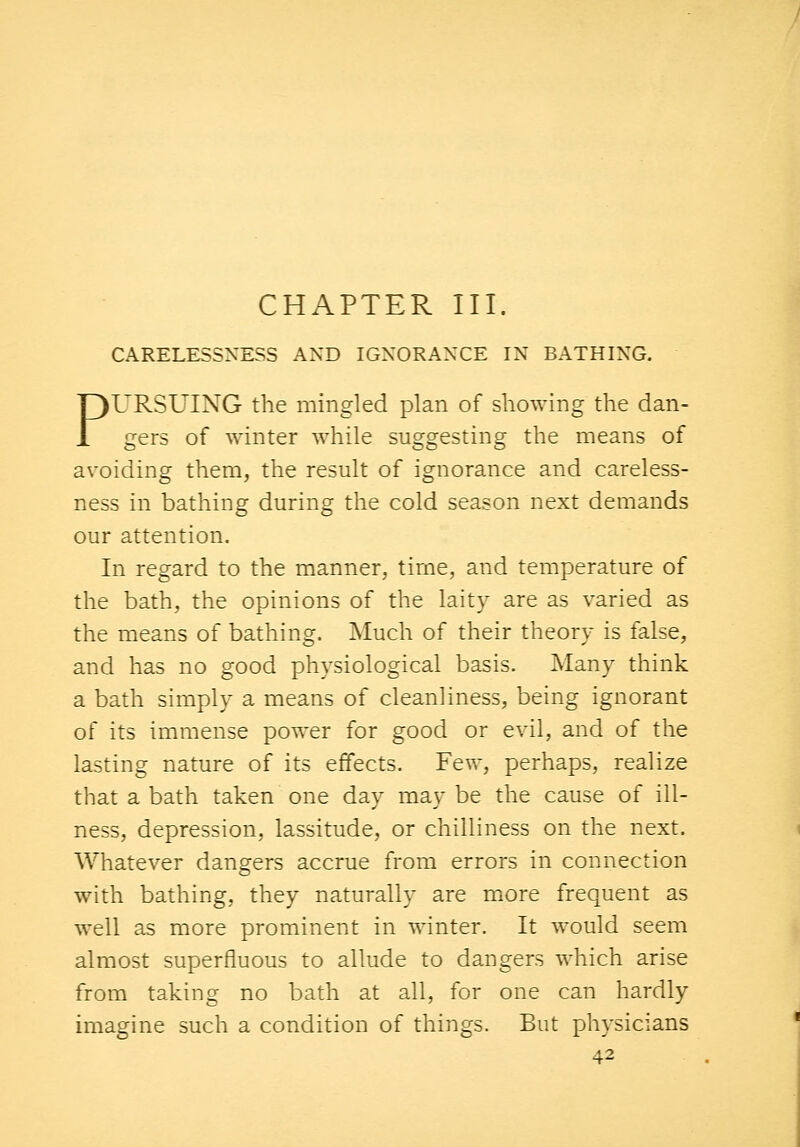 CHAPTER III. CARELESSNESS AND IGNORANCE IN BATHING. PURSUING the mingled plan of showing the dan- gers of winter while suggesting the means of avoiding them, the result of ignorance and careless- ness in bathing during the cold season next demands our attention. In regard to the manner, time, and temperature of the bath, the opinions of the laity are as varied as the means of bathing. Much of their theory is false, and has no good physiological basis. Many think a bath simply a means of cleanliness, being ignorant of its immense power for good or evil, and of the lasting nature of its effects. Few, perhaps, realize that a bath taken one day may be the cause of ill- ness, depression, lassitude, or chilliness on the next. Whatever dangers accrue from errors in connection with bathing, they naturally are more frequent as well as more prominent in winter. It would seem almost superfluous to allude to dangers which arise from taking no bath at all, for one can hardly imagine such a condition of things. But physicians