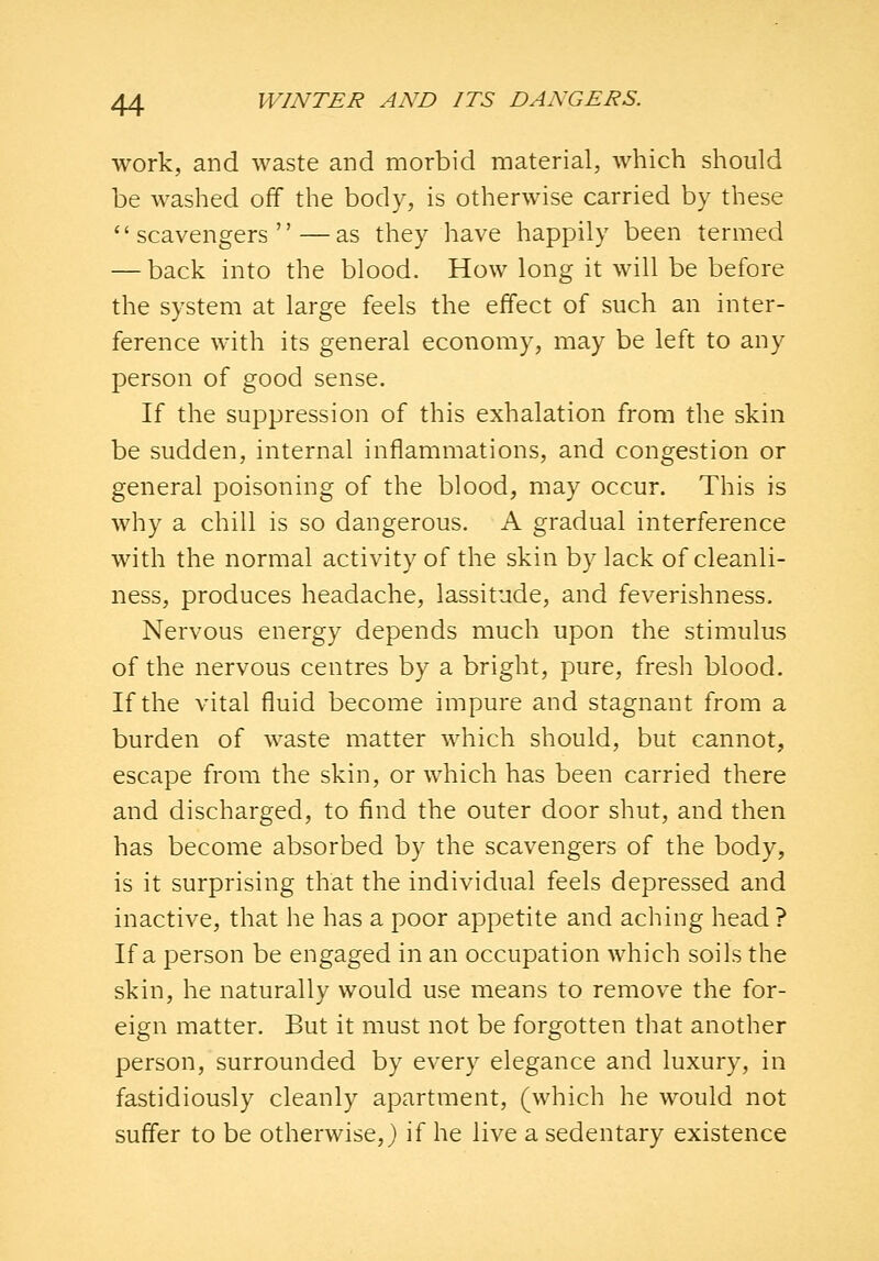 work, and waste and morbid material, which should be washed off the body, is otherwise carried by these scavengers—as they have happily been termed — back into the blood. How long it will be before the system at large feels the effect of such an inter- ference with its general economy, may be left to any person of good sense. If the suppression of this exhalation from the skin be sudden, internal inflammations, and congestion or general poisoning of the blood, may occur. This is why a chill is so dangerous. A gradual interference with the normal activity of the skin by lack of cleanli- ness, produces headache, lassitude, and feverishness. Nervous energy depends much upon the stimulus of the nervous centres by a bright, pure, fresh blood. If the vital fluid become impure and stagnant from a burden of waste matter which should, but cannot, escape from the skin, or which has been carried there and discharged, to find the outer door shut, and then has become absorbed by the scavengers of the body, is it surprising that the individual feels depressed and inactive, that he has a poor appetite and aching head? If a person be engaged in an occupation which soils the skin, he naturally would use means to remove the for- eign matter. But it must not be forgotten that another person, surrounded by every elegance and luxury, in fastidiously cleanly apartment, (which he would not suffer to be otherwise,} if he live a sedentary existence