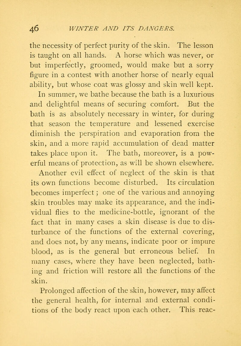 the necessity of perfect purity of the skin. The lesson is taught on all hands. K horse which was never, or but imperfectly, groomed, would make but a sorry figure in a contest with another horse of nearly equal ability, but whose coat was glossy and skin well kept. In summer, we bathe because the bath is a luxurious and delightful means of securing comfort. But the bath is as absolutely necessary in winter, for during that season the temperature and lessened exercise diminish the perspiration and evaporation from the skin, and a more rapid accumulation of dead matter takes place upon it. The bath, moreover, is a pow- erful means of protection, as will be shown elsewhere. Another evil effect of neglect of the skin is that its own functions become disturbed. Its circulation becomes imperfect; one of the various and annoying skin troubles may make its appearance, and the indi- vidual flies to the medicine-bottle, ignorant of the fact that in many cases a skin disease is due to dis- turbance of the functions of the external covering, and does not, by any means, indicate poor or impure blood, as is the general but erroneous belief. In many cases, where they have been neglected, bath- ing and friction will restore all the functions of the skin. Prolonged affection of the skin, however, may affect the general health, for internal and external condi- tions of the body react upon each other. This reac-