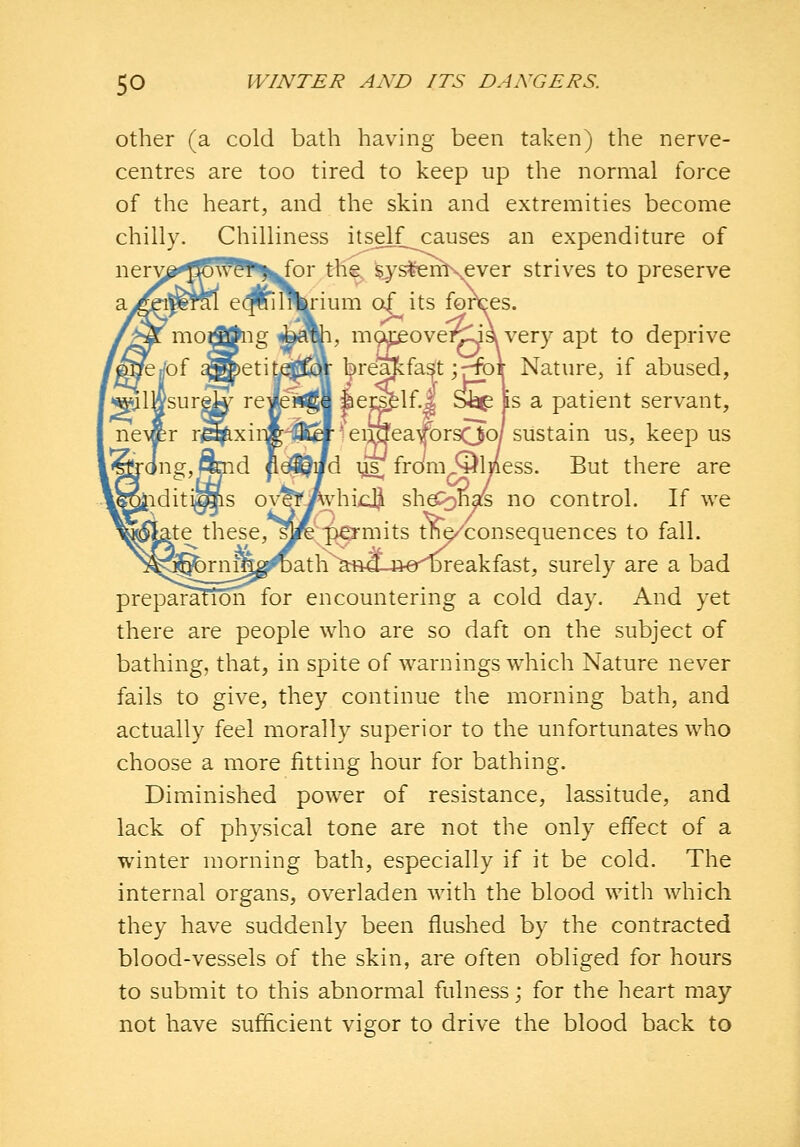 Other (a cold bath having been taken) the nerve- centres are too tired to keep up the normal force of the heart, and the skin and extremities become chilly. Chilliness itsdf causes an expenditure of nery^fflS^^t^l^or the, sys^nKever strives to preserve irium of its fortes. 1, moJieovei^-ja very apt to deprive bre^faSt;r^f Nature, if abused, |iei2^1f.| Sbp Is a patient servant, * eiinea/orsOo/ sustain us, keep us fd ys^ from^lness. But there are WhicI^ she<)nals no control. If we r^pkO'mits tne/consequences to fall. h^^sm-B-er^reakfast, surely are a bad preparafion for encountering a cold day. And yet there are people who are so daft on the subject of bathing, that, in spite of warnings which Nature never fails to give, they continue the morning bath, and actually feel morally superior to the unfortunates who choose a more fitting hour for bathing. Diminished power of resistance, lassitude, and lack of physical tone are not the only effect of a winter morning bath, especially if it be cold. The internal organs, overladen with the blood with which they have suddenly been flushed by the contracted blood-vessels of the skin, are often obliged for hours to submit to this abnormal fulness; for the heart may not have sufficient vigor to drive the blood back to