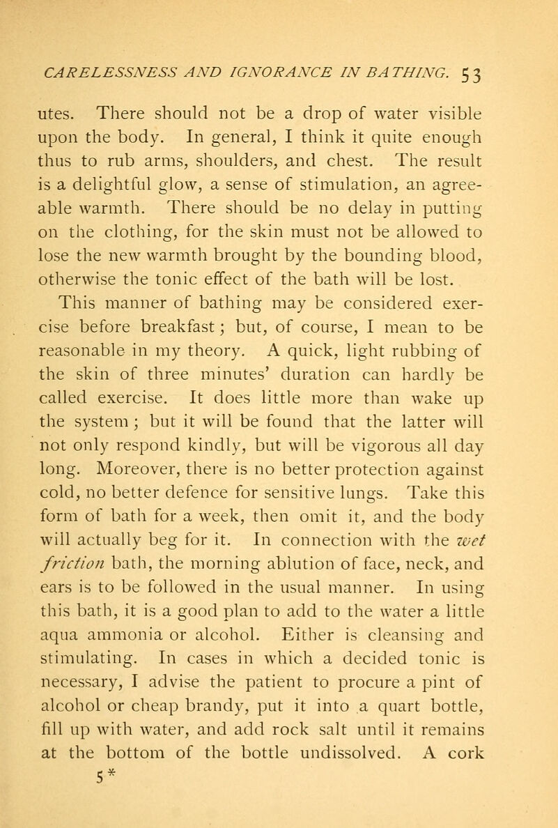 utes. There should not be a drop of water visible upon the body. In general, I think it quite enough thus to rub arms, shoulders, and chest. The result is a delightful glow, a sense of stimulation, an agree- able warmth. There should be no delay in putting on the clothing, for the skin must not be allowed to lose the new warmth brought by the bounding blood, otherwise the tonic effect of the bath will be lost. This manner of bathing may be considered exer- cise before breakfast; but, of course, I mean to be reasonable in my theory. A quick, light rubbing of the skin of three minutes' duration can hardly be called exercise. It does little more than wake up the system; but it will be found that the latter will not only respond kindly, but will be vigorous all day long. Moreover, there is no better protection against cold, no better defence for sensitive lungs. Take this form of bath for a week, then omit it, and the body will actually beg for it. In connection with the wet friction bath, the morning ablution of face, neck, and ears is to be followed in the usual manner. In using this bath, it is a good plan to add to the water a little aqua ammonia or alcohol. Either is cleansing and stimulating. In cases in which a decided tonic is necessary, I advise the patient to procure a pint of alcohol or cheap brandy, put it into a quart bottle, fill up with water, and add rock salt until it remains at the bottom of the bottle undissolved. A cork 5*