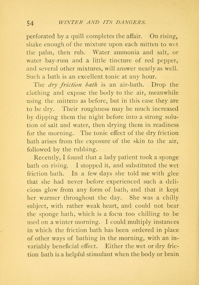 perforated by a quill completes the affair. On rising, shake enough of the mixture upon each mitten to wet the palm, then rub. Water ammonia and salt, or water bay-rum and a little tincture of red pepper, and several other mixtures, will answer nearly as well. Such a bath is an excellent tonic at any hour. The dry friction bath is an air-bath. Drop the clothing and expose the body to the air, meanwhile using the mittens as before, but in this case they are to be dry. Their roughness may be much increased by dipping them the night before into a strong solu- tion of salt and water, then drying them in readiness for the morning. The tonic effect of the dry friction bath arises from the exposure of the skin to the air, followed by the rubbing. Recently, I found that a lady patient took a sponge bath on rising. I stopped it, and substituted the wet friction bath. In a few days she told me with glee that she had never before experienced such a deli- cious glow from any form of bath, and that it kept her warmer throughout the day. She was a chilly subject, with rather weak heart, and could not bear the sponge bath, which is a form too chilling to be used on a winter morning. I could multiply instances in which the friction bath has been ordered in place of other ways of bathing in the morning, with an in- variably beneficial effect. Either the wet or dry fric- tion bath is a helpful stimulant when the body or brain