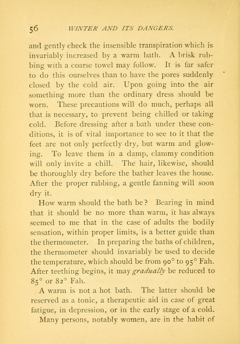 and gently check the insensible transpiration which is invariably increased by a warm bath. A brisk rub- bing with a coarse towel may follow. It is far safer to do this ourselves than to have the pores suddenly closed by the cold air. Upon going into the air something more than the ordinary dress should be worn. These precautions w^ill do much, perhaps all that is necessary, to prevent being chilled or taking cold. Before dressing after a bath under these con- ditions, it is of vital importance to see to it that the feet are not only perfectly dry, but warm and glow- ing. To leave them in a damp, clammy condition will only invite a chill. The hair, likewise, should be thoroughly dry before the bather leaves the house. After the proper rubbing, a gentle fanning will soon dry it. How warm should the bath be ? Bearing in mind that it should be no more than warm, it has always seemed to me that in the case of adults the bodily sensation, within proper limits, is a better guide than the thermometer. In preparing the baths of children, the thermometer should invariably be used to decide the temperature, which should be from 90° to 95° Fah. After teething begins, it vi\2.y gradually be reduced to 85° or 82° Fah. A warm is not a hot bath. The latter should be reserved as a tonic, a therapeutic aid in case of great fatigue, in depression, or in the early stage of a cold. Many persons, notably women, are in the habit of