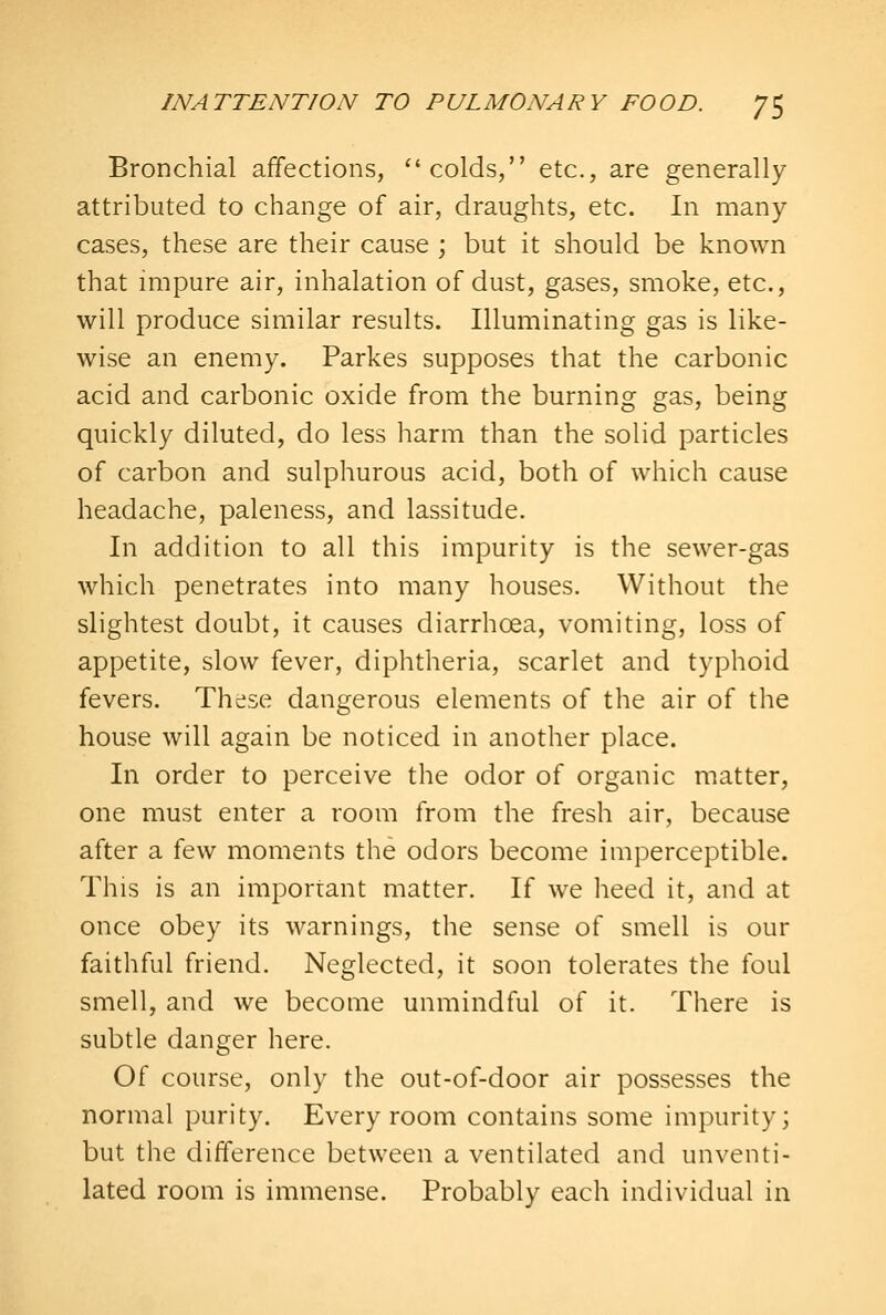 Bronchial affections, colds, etc., are generally attributed to change of air, draughts, etc. In many- cases, these are their cause ; but it should be known that impure air, inhalation of dust, gases, smoke, etc., will produce similar results. Illuminating gas is like- wise an enemy. Parkes supposes that the carbonic acid and carbonic oxide from the burning gas, being quickly diluted, do less harm than the solid particles of carbon and sulphurous acid, both of which cause headache, paleness, and lassitude. In addition to all this impurity is the sewer-gas which penetrates into many houses. Without the slightest doubt, it causes diarrhoea, vomiting, loss of appetite, slow fever, diphtheria, scarlet and typhoid fevers. These dangerous elements of the air of the house will again be noticed in another place. In order to perceive the odor of organic matter, one must enter a room from the fresh air, because after a few moments the odors become imperceptible. This is an important matter. If we heed it, and at once obey its warnings, the sense of smell is our faithful friend. Neglected, it soon tolerates the foul smell, and we become unmindful of it. There is subtle danger here. Of course, only the out-of-door air possesses the normal purity. Every room contains some impurity; but the difference between a ventilated and unventi- lated room is immense. Probably each individual in