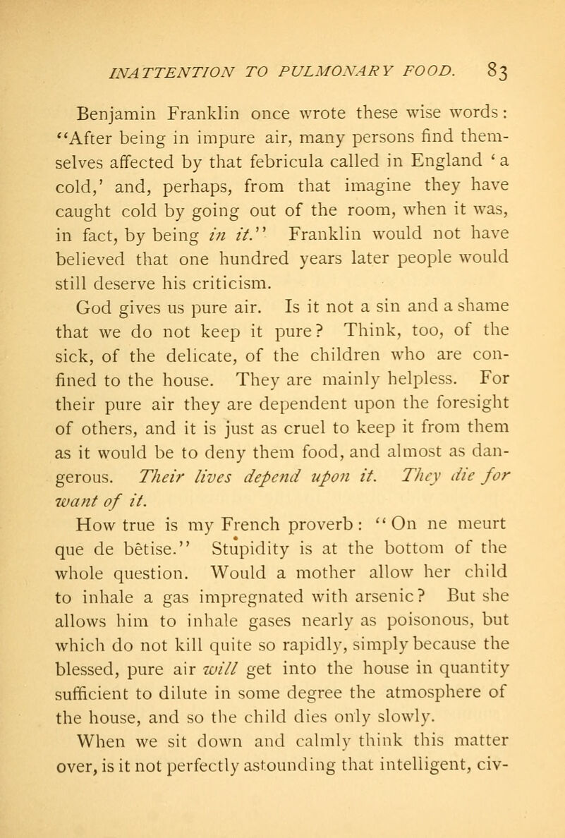 Benjamin Franklin once wrote these wise words: After being in impure air, many persons find them- selves affected by that febricula called in England 'a cold,' and, perhaps, from that imagine they have caught cold by going out of the room, when it was, in fact, by being in it.'' Franklin would not have believed that one hundred years later people would still deserve his criticism. God gives us pure air. Is it not a sin and a shame that we do not keep it pure? Think, too, of the sick, of the delicate, of the children who are con- fined to the house. They are mainly helpless. For their pure air they are dependent upon the foresight of others, and it is just as cruel to keep it from them as it would be to deny them food, and almost as dan- gerous. Their lives depend upon it. They die for want of it. How true is my French proverb: ''On ne meurt que de betise. Stupidity is at the bottom of the whole question. Would a mother allow her child to inhale a gas impregnated with arsenic? But she allows him to inhale gases nearly as poisonous, but which do not kill quite so rapidly, simply because the blessed, pure air luill get into the house in quantity sufficient to dilute in some degree the atmosphere of the house, and so the child dies only slowly. When we sit down and calmly think this matter over, is it not perfectly astounding that intelligent, civ-