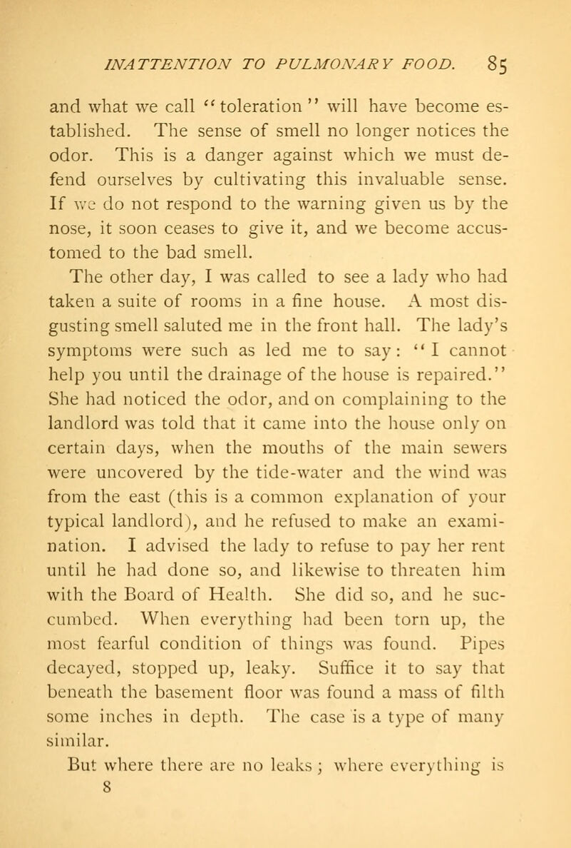 and what we call ^'toleration  will have become es- tablished. The sense of smell no longer notices the odor. This is a danger against which we must de- fend ourselves by cultivating this invaluable sense. If vv'e do not respond to the warning given us by the nose, it soon ceases to give it, and we become accus- tomed to the bad smell. The other day, I was called to see a lady who had taken a suite of rooms in a fine house, h. most dis- gusting smell saluted me in the front hall. The lady's symptoms were such as led me to say: I cannot help you until the drainage of the house is repaired. She had noticed the odor, and on complaining to the landlord was told that it came into the house only on certain days, when the mouths of the main sewers were uncovered by the tide-water and the wind was from the east (this is a common explanation of your typical landlord), and he refused to make an exami- nation. I advised the lady to refuse to pay her rent until he had done so, and likewise to threaten him with the Board of Health. She did so, and he suc- cumbed. When everything had been torn up, the most fearful condition of things was found. Pipes decayed, stopped up, leaky. Suffice it to say that beneath the basement floor was found a mass of filth some inches in depth. The case is a type of many similar. But where there arc no leaks ; where everything is 8