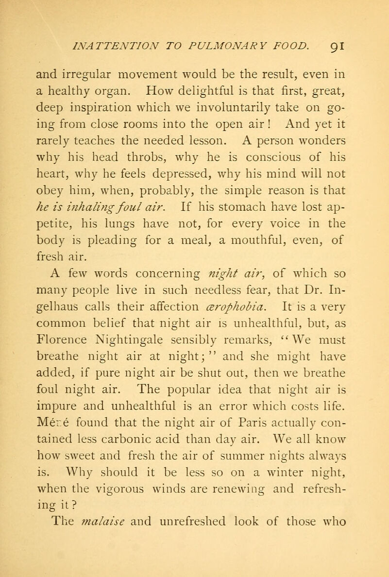 and irregular movement would be the result, even in a healthy organ. How delightful is that first, great, deep inspiration which we involuntarily take on go- ing from close rooms into the open air! And yet it rarely teaches the needed lesson. A person wonders why his head throbs, why he is conscious of his heart, why he feels depressed, why his mind will not obey him, when, probably, the simple reason is that he is mhaling foul air. If his stomach have lost ap- petite, his lungs have not, for every voice in the body is pleading for a meal, a mouthful, even, of fresh air, A few words concerning night air, of which so many people live in such needless fear, that Dr. In- gelhaus calls their affection cerophobia. It is a very common belief that night air is unhealthful, but, as Florence Nightingale sensibly remarks, ''We must breathe night air at night;  and she might have added, if pure night air be shut out, then we breathe foul night air. The popular idea that night air is impure and unhealthful is an error which costs life. Mer.e found that the night air of Paris actually con- tained less carbonic acid than day air. We all know how sweet and fresh the air of summer nights always is. Why should it be less so on a winter night, when the vigorous winds are renewing and refresh- ing it? The 7tialaise and unrefreshed look of those who