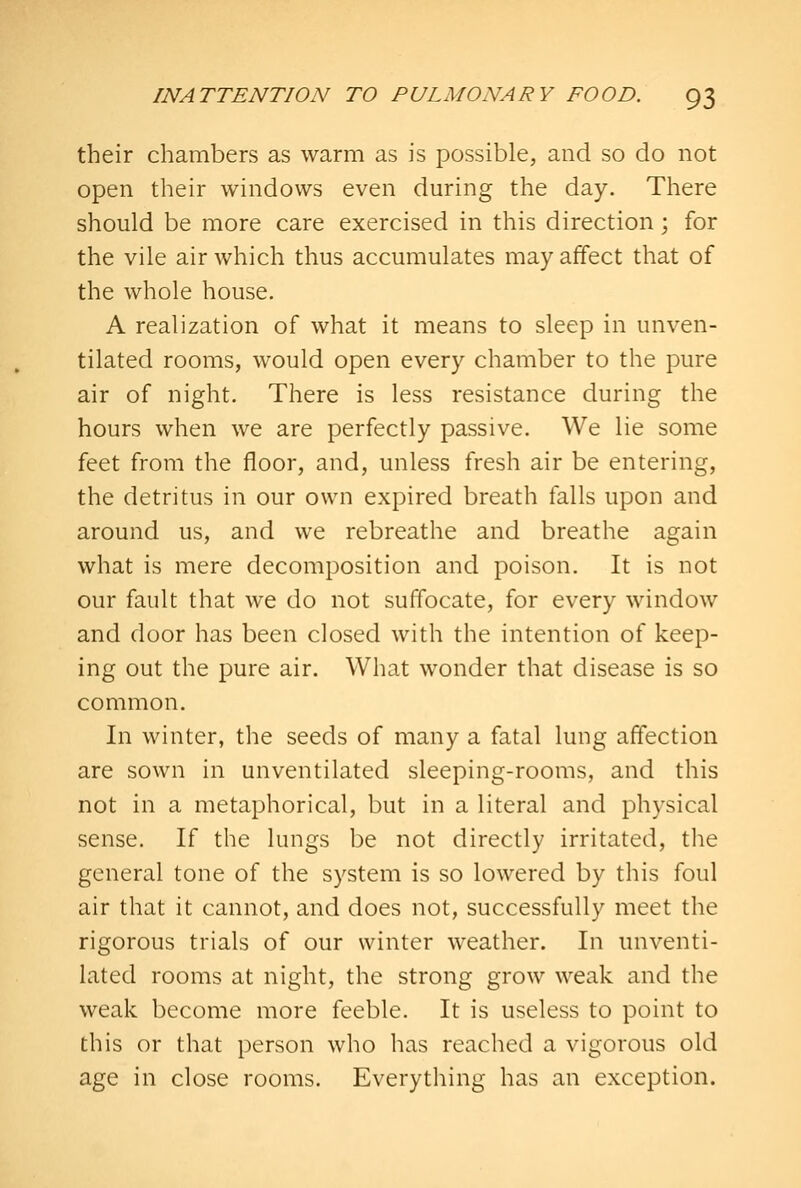 their chambers as warm as is possible, and so do not open their windows even during the day. There should be more care exercised in this direction; for the vile air which thus accumulates may affect that of the whole house. A realization of what it means to sleep in unven- tilated rooms, would open every chamber to the pure air of night. There is less resistance during the hours when we are perfectly passive. We lie some feet from the floor, and, unless fresh air be entering, the detritus in our own expired breath falls upon and around us, and we rebreathe and breathe again what is mere decomposition and poison. It is not our fault that we do not suffocate, for every window and door has been closed with the intention of keep- ing out the pure air. What wonder that disease is so common. In winter, the seeds of many a fatal lung affection are sown in unventilated sleeping-rooms, and this not in a metaphorical, but in a literal and physical sense. If the lungs be not directly irritated, tlie general tone of the system is so lowered by this foul air that it cannot, and does not, successfully meet the rigorous trials of our winter weather. In unventi- lated rooms at night, the strong grow weak and the weak become more feeble. It is useless to point to this or that person who has reached a vigorous old age in close rooms. Everything has an exception.