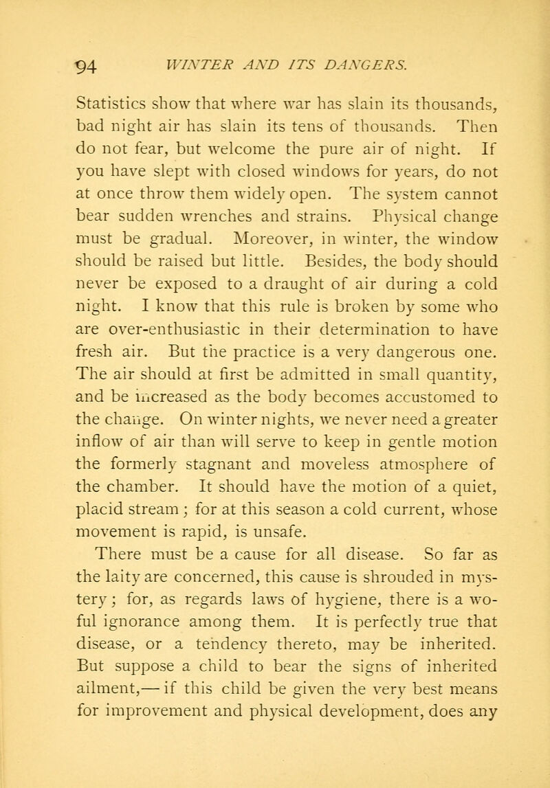 Statistics show that where war has slain its thousands, bad night air has slain its tens of thousands. Then do not fear, but welcome the pure air of night. If you have slept with closed windows for years, do not at once throw them widel}- open. The system cannot bear sudden wrenches and strains. Physical change must be gradual. Moreover, in winter, the window should be raised but little. Besides, the body should never be exposed to a draught of air during a cold night. I know that this rule is broken by some who are over-enthusiastic in their determination to have fresh air. But tne practice is a very dangerous one. The air should at first be admitted in small quantity, and be increased as the body becomes accustomed to the change. On winter nights, we never need a greater inflow of air than will serve to keep in gentle motion the formerly stagnant and moveless atmosphere of the chamber. It should have the motion of a quiet, placid stream ; for at this season a cold current, whose movement is rapid, is unsafe. There must be a cause for all disease. So far as the laity are concerned, this cause is shrouded in mys- tery ; for, as regards laws of hygiene, there is a wo- ful ignorance among them. It is perfectly true that disease, or a tendency thereto, may be inherited. But suppose a child to bear the signs of inherited ailment,— if this child be given the very best means for improvement and physical development, does any