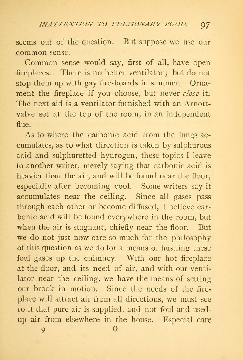 seems out of the question. But suppose we use our common sense. Common sense would say, first of all, have open fireplaces. There is no better ventilator; but do not stop them up with gay fire-boards in summer. Orna- ment the fireplace if you choose, but never close it. The next aid is a ventilator furnished with an Arnott- valve set at the top of the room, in an independent flue. As to where the carbonic acid from the lungs ac- cumulates, as to what direction is taken by sulphurous acid and sulphuretted hydrogen, these topics I leave to another writer, merely saying that carbonic acid is heavier than the air, and will be found near the floor, especially after becoming cool. Some writers say it accumulates near the ceiling. Since all gases pass through each other or become diffused, I believe car- bonic acid will be found everywhere in the room, but when the air is stagnant, chiefly near the floor. But we do not just now care so much for the philosophy of this question as we do for a means of hustling these foul gases up the chimney. With our hot fireplace at the floor, and its need of air, and with our venti- lator near the ceiling, we have the means of setting our brook in motion. Since the needs of the fire- place will attract air from all directions, we must see to it that pure air is supplied, and not foul and used- up air from elsewhere in the house. Especial care 9 G