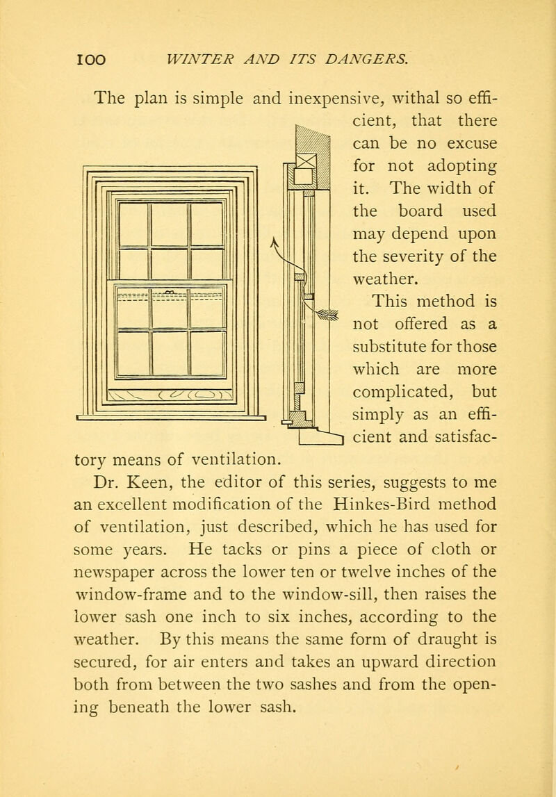 C ^' ^ -)A 3 The plan is simple and inexpensive, withal so effi- cient, that there can be no excuse for not adopting it. The width of the board used may depend upon the severity of the weather. This method is not offered as a substitute for those which are more complicated, but simply as an effi- ^~~^ cient and satisfac- tory means of ventilation. Dr. Keen, the editor of this series, suggests to me an excellent modification of the Hinkes-Bird method of ventilation, just described, which he has used for some years. He tacks or pins a piece of cloth or newspaper across the lower ten or twelve inches of the window-frame and to the window-sill, then raises the lower sash one inch to six inches, according to the weather. By this means the same form of draught is secured, for air enters and takes an upward direction both from between the two sashes and from the open- ing beneath the lower sash.