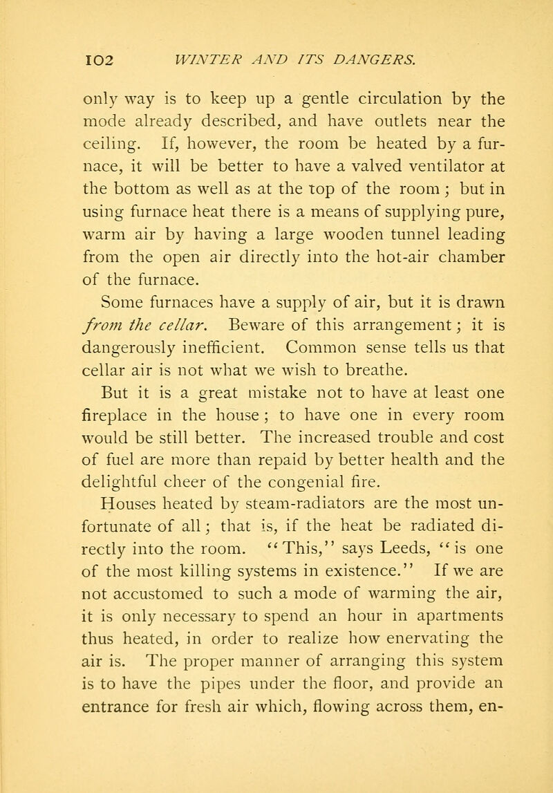 only way is to keep up a gentle circulation by the mode already described, and have outlets near the ceiling. If, however, the room be heated by a fur- nace, it will be better to have a valved ventilator at the bottom as well as at the top of the room; but in using furnace heat there is a means of supplying pure, warm air by having a large wooden tunnel leading from the open air directly into the hot-air chamber of the furnace. Some furnaces have a supply of air, but it is drawn from the cellar. Beware of this arrangement; it is dangerously inefficient. Common sense tells us that cellar air is not what we wish to breathe. But it is a great mistake not to have at least one fireplace in the house; to have one in every room would be still better. The increased trouble and cost of fuel are more than repaid by better health and the delightful cheer of the congenial fire. Houses heated by steam-radiators are the most un- fortunate of all; that is, if the heat be radiated di- rectly into the room. ''This, says Leeds, 'Ms one of the most killing systems in existence. If we are not accustomed to such a mode of warming the air, it is only necessary to spend an hour in apartments thus heated, in order to realize how enervating the air is. The proper manner of arranging this system is to have the pipes under the floor, and provide an entrance for fresh air which, flowing across them, en-