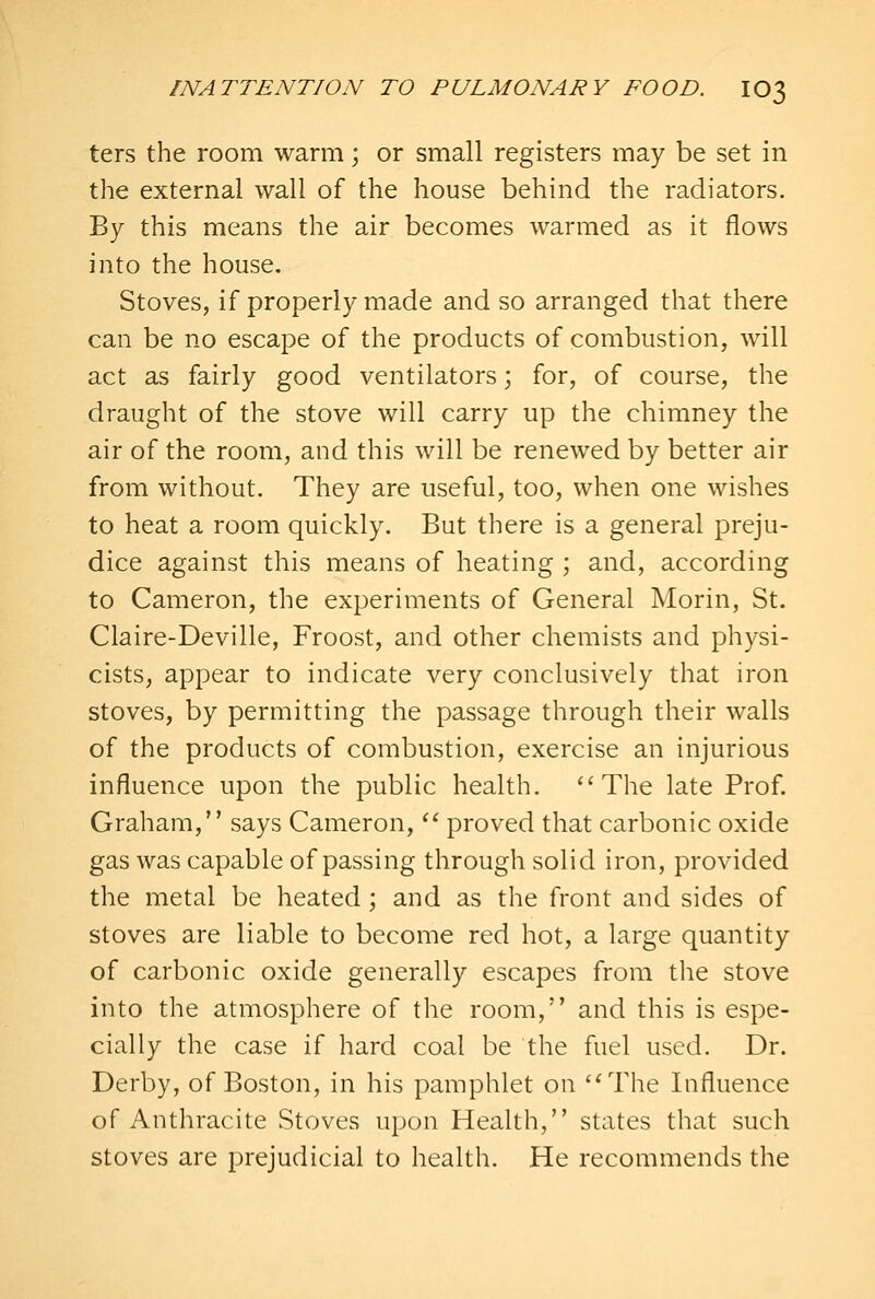 ters the room warm; or small registers may be set in the external wall of the house behind the radiators. By this means the air becomes warmed as it flows into the house. Stoves, if properly made and so arranged that there can be no escape of the products of combustion, will act as fairly good ventilators \ for, of course, the draught of the stove will carry up the chimney the air of the room, and this will be renewed by better air from without. They are useful, too, when one wishes to heat a room quickly. But there is a general preju- dice against this means of heating ; and, according to Cameron, the experiments of General Morin, St. Claire-Deville, Froost, and other chemists and physi- cists, appear to indicate very conclusively that iron stoves, by permitting the passage through their walls of the products of combustion, exercise an injurious influence upon the public health. The late Prof. Graham, says Cameron, *' proved that carbonic oxide gas was capable of passing through solid iron, provided the metal be heated; and as the front and sides of stoves are liable to become red hot, a large quantity of carbonic oxide generally escapes from the stove into the atmosphere of the room, and this is espe- cially the case if hard coal be the fuel used. Dr. Derby, of Boston, in his pamphlet on '^The Influence of Anthracite Stoves upon Health, states that such stoves are prejudicial to health. He recommends the