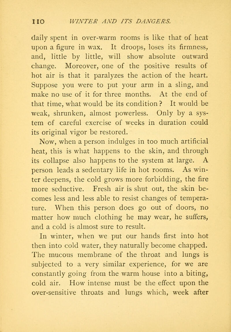daily spent in over-warm rooms is like that of heat upon a figure in wax. It droops, loses its firmness, and, little by little, will show absolute outward change. Moreover, one of the positive results of hot air is that it paralyzes the action of the heart. Suppose you were to put your arm in a sling, and make no use of it for three months. At the end of that time, what would be its condition ? It would be weak, shrunken, almost powerless. Only by a sys- tem cf careful exercise of weeks in duration could its original vigor be restored. Now, when a person indulges in too much artificial heat, this is what happens to the skin, and through its collapse also happens to the system at large. A person leads a sedentary life in hot rooms. As win- ter deepens, the cold grows more forbidding, the fire more seductive. Fresh air is shut out, the skin be- comes less and less able to resist changes of tempera- ture. When this person does go out of doors, no matter how much clothing he may wear, he suffers, and a cold is almost sure to result. In winter, when we put our hands first into hot then into cold water, they naturally become chapped. The mucous membrane of the throat and lungs is subjected to a very similar experience, for we are constantly going from the warm house into a biting, cold air. How intense must be the effect upon the over-sensitive throats and lungs which, week after