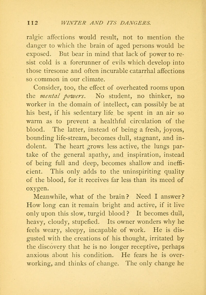 ralgic affections would result, not to mention the danger to which the brain of aged persons would be exposed. But bear in mind that lack of power to re- sist cold is a forerunner of evils which develop into those tiresome and often incurable catarrhal affections so common in our climate. Consider, too, the effect of overheated rooms upon the mental powers. No student, no thinker, no worker in the domain of intellect, can possibly be at his best, if his sedentary life be spent in an air so warm as to prevent a healthful circulation of the blood. The latter, instead of being a fresh, joyous, bounding life-stream, becomes dull, stagnant, and in- dolent. The heart grows less active, the lungs par- take of the general apathy, and inspiration, instead of being full and deep, becomes shallow and inefifi- cient. This only adds to the uninspiriting quality of the blood, for it receives far less than its meed of oxygen. Meanwhile, what of the brain? Need I answer? How long can it remain bright and active, if it live only upon this slow, turgid blood ? It becomes dull, heavy, cloudy, stupefied. Its owner wonders why he feels weary, sleepy, incapable of work. He is dis- gusted with the creations of his thought, irritated by the discovery that he is no longer receptive, perhaps anxious about his condition. He fears he is over- working, and thinks of change. The only change he