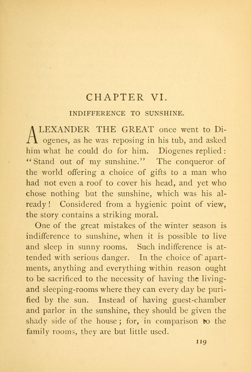 INDIFFERENCE TO SUNSHINE. ALEXANDER THE GREAT once went to Di- ogenes, as he was reposing in his tub, and asked him what he could do for him. Diogenes replied: Stand out of my sunshine. The conqueror of the world offering a choice of gifts to a man who had not even a roof to cover his head, and yet who chose nothing but the sunshine, which was his al- ready ! Considered from a hygienic point of view, the story contains a striking moral. One of the great mistakes of the winter season is indifference to sunshine, when it is possible to live and sleep in sunny rooms. Such indifference is at- tended with serious danger. In the choice of apart- ments, anything and everything within reason ought to be sacrificed to the necessity of having the living- and sleeping-rooms where they can every day be puri- fied by the sun. Instead of having guest-chamber and parlor in the sunshine, they should be given the shady side of the house ; for, in comparison to the family rooms, they are but little used.
