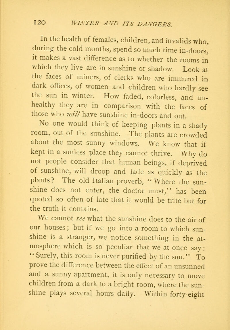 In the health of females, children, and invalids who, during the cold months, spend so much time in-doors, it makes a vast difference as to whether the rooms in which they live are in sunshine or shadow. Look at the faces of miners, of clerks who are immured in dark offices, of women and children who hardly see the sun in winter. How faded, colorless, and un- healthy they are in comparison with the faces of those w^ho will have sunshine in-doors and out. No one would think of keeping plants in a shady room, out of the sunshine. The plants are crowded about the most sunny windows. We know that if kept in a sunless place they cannot thrive. Why do not people consider that human beings, if deprived of sunshine, will droop and fade as quickly as the plants? The old Italian proverb, ''Where the sun- shine does not enter, the doctor must, has been quoted so often of late that it would be trite but for the truth it contains. We cannot see what the sunshine does to the air of our houses; but if we go into a room to which sun- shine is a stranger, we notice something in the at- mosphere which is so peculiar that we at once say: '' Surely, this room is never purified by the sun. To prove the difference between the effect of an unsunned and a sunny apartment, it is only necessary to move children from a dark to a bright room, where the sun- shine plays several hours daily. Within forty-eight