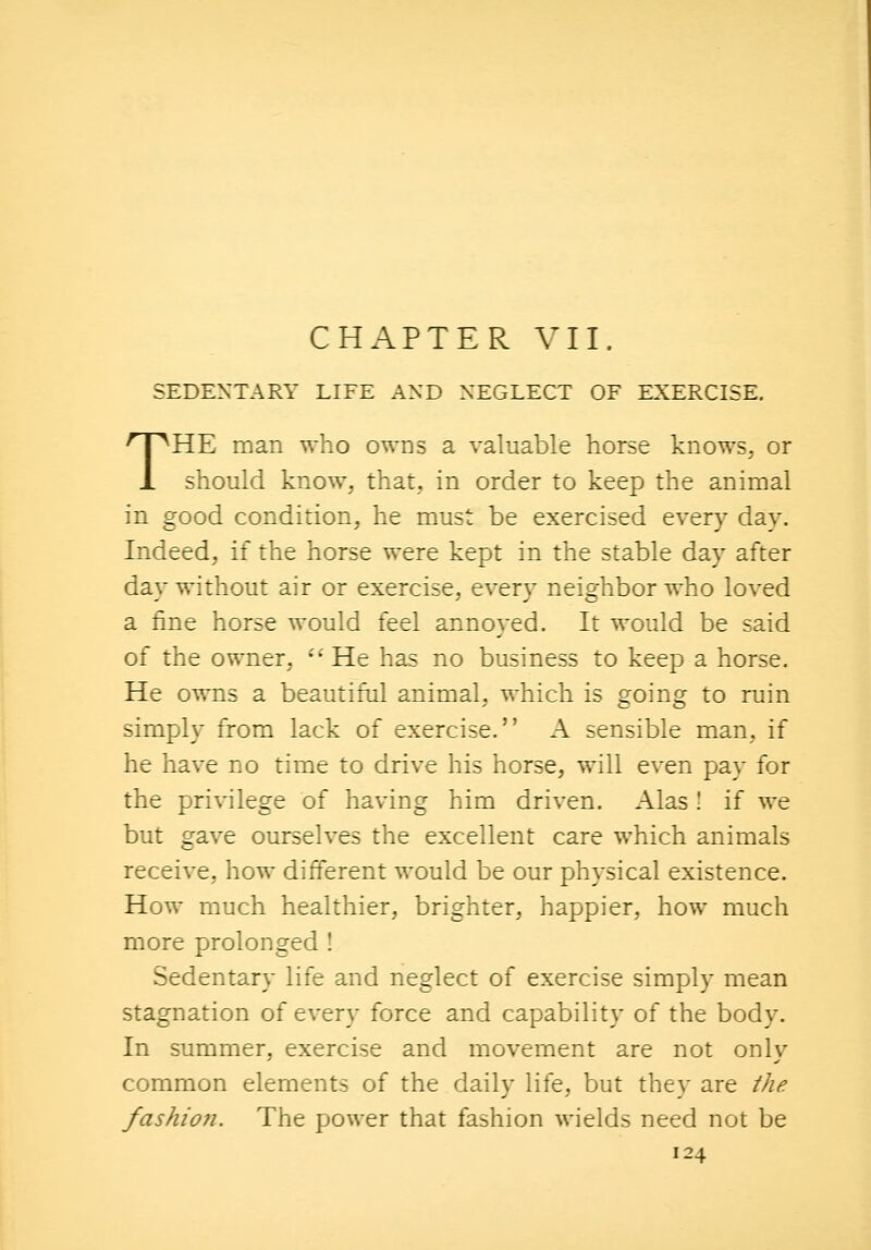 SEDENTARY LIFE AND NEGLECT OF EXERCISE. THE man who owns a valuable horse knows, or should know, that, in order to keep the animal in good condition, he must be exercised every day. Indeed, if the horse were kept in the stable day after day without air or exercise, every neighbor who loved a fine horse would feel annoyed. It would be said of the owner, He has no business to keep a horse. He owns a beautiful animal, which is going to ruin simply from lack of exercise. A sensible man, if he have no time to drive his horse, will even pay for the privilege of having him driven. Alas! if we but gave ourselves the excellent care which animals receive, how different would be our physical existence. How much healthier, brighter, happier, how much more prolonged ! Sedentary life and neglect of exercise simply mean stagnation of every force and capability of the body. In summer, exercise and movement are not only common elements of the daily life, but they are the fashion. The power that fashion wields need not be