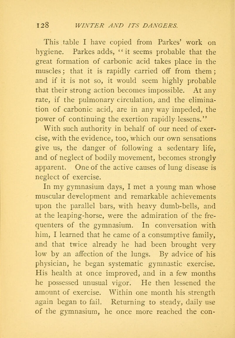 This table I have copied from Parkes' work on hygiene. Parkes adds, '' it seems probable that the great formation of carbonic acid takes place in the muscles; that it is rapidly carried off from them; and if it is not so, it would seem highly probable that their strong action becomes impossible. At any rate, if the pulmonary circulation, and the elimina- tion of carbonic acid, are in any way impeded, the power of continuing the exertion rapidly lessens. With such authority in behalf of our need of exer- cise, with the evidence, too, which our own sensations give us, the danger of following a sedentary life, and of neglect of bodily movement, becomes strongly apparent. One of the active causes of lung disease is neglect of exercise. In my gymnasium days, I met a young man whose muscular development and remarkable achievements upon the parallel bars, with heavy dumb-bells, and at the leaping-horse, were the admiration of the fre- quenters of the gymnasium. In conversation with him, I learned that he came of a consumptive family, and that twice already he had been brought very low by an affection of the lungs. By advice of his physician, he began systematic gymnastic exercise. His health at once improved, and in a few months he possessed unusual vigor. He then lessened the amount of exercise. Within one month his strength again began to fail. Returning to steady, daily use of the gymnasium, he once more reached the con-