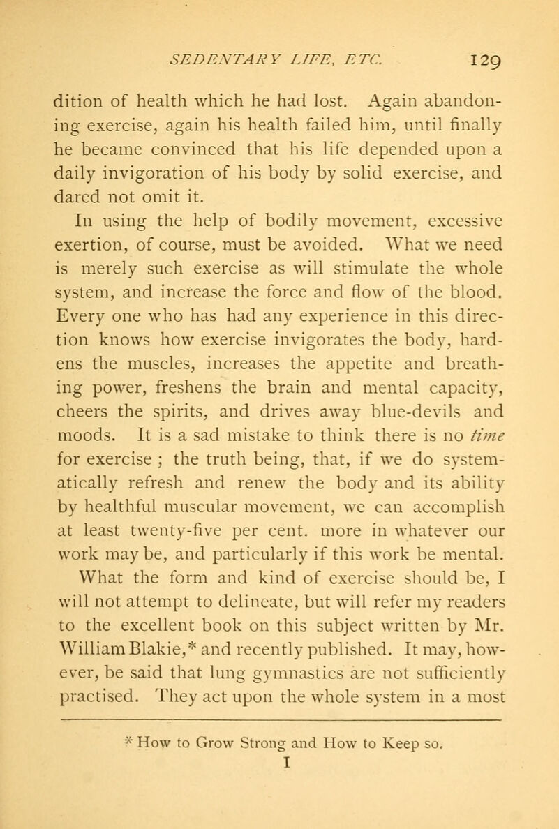 dition of health which he had lost. Again abandon- ing exercise, again his heahh failed him, until finally he became convinced that his life depended upon a daily invigoration of his body by solid exercise, and dared not omit it. In using the help of bodily movement, excessive exertion, of course, must be avoided. What we need is merely such exercise as will stimulate the whole system, and increase the force and flow of the blood. Every one who has had any experience in this direc- tion knows how exercise invigorates the body, hard- ens the muscles, increases the appetite and breath- ing power, freshens the brain and mental capacity, cheers the spirits, and drives away blue-devils and moods. It is a sad mistake to think there is no time for exercise ; the truth being, that, if we do system- atically refresh and renew the body and its ability by healthful muscular movement, we can accomplish at least twenty-five per cent, more in whatever our work may be, and particularly if this work be mental. What the form and kind of exercise should be, I will not attempt to delineate, but will refer my readers to the excellent book on this subject written by Mr. William Blakie,* and recently published. It may, how- ever, be said that lung gymnastics are not sufficiently practised. They act upon the whole system in a most '^ How to Grow Strong and How to Keep so, I