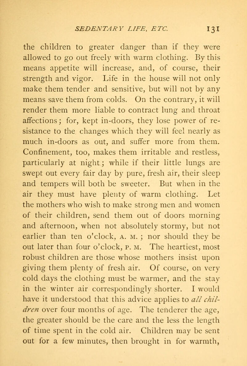 the children to greater danger than if they were allowed to go out freely with warm clothing. By this means appetite will increase, and, of course, their strength and vigor. Life in the house will not only make them tender and sensitive, but will not by any means save them from colds. On the contrary, it will render them more liable to contract lung and throat affections; for, kept in-doors, they lose power of re- sistance to the changes which they will feel nearly as much in-doors as out, and suffer more from them. Confinement, too, makes them irritable and restless, particularly at night; while if their little lungs are swept out every fair day by pure, fresh air, their sleep and tempers will both be sweeter. But when in the air they must have plenty of warm clothing. Let the mothers who wish to make strong men and women of their children, send them out of doors morning and afternoon, when not absolutely stormy, but not earlier than ten o'clock, a. m. ; nor should they be out later than four o'clock, p. m. The heartiest, most robust children are those whose mothers insist upon giving them plenty of fresh air. Of course, on very cold days the clothing must be warmer, and the stay in the winter air correspondingly shorter. I would have it understood that this advice applies to all chil- dren over four months of age. The tenderer the age, the greater should be the care and the less the length of time spent in the cold air. Children may be sent out for a few minutes, then brought in for warmth,