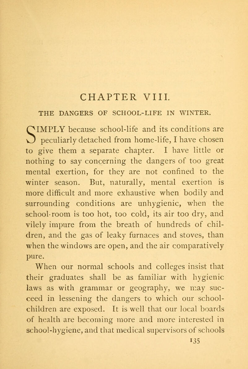 CHAPTER VIII. THE DANGERS OF SCHOOL-LIFE IN WINTER. SIMPLY because school-life and its conditions are peculiarly detached from home-life, I have chosen to give them a separate chapter. I have little or nothing to say concerning the dangers of too great mental exertion, for they are not confined to the winter season. But, naturally, mental exertion is more difficult and more exhaustive when bodily and surrounding conditions are unhygienic, when the school-room is too hot, too cold, its air too dry, and vilely impure from the breath of hundreds of chil- dren, and the gas of leaky furnaces and stoves, than when the windows are open, and the air comparatively pure. When our normal schools and colleges insist that their graduates shall be as familiar with hygienic laws as with grammar or geography, we may suc- ceed in lessening the dangers to which our school- children are exposed. It is well that our local boards of health are becoming more and more interested in school-hygiene, and that m-edical supervisors of schools