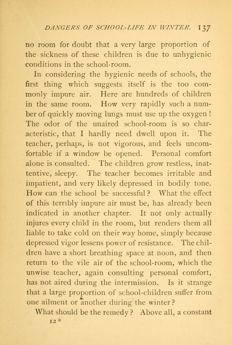 no room for doubt that a very large proportion of the sickness of these children is due to unhygienic conditions in the school-room. In considering the hygienic needs of schools, the first thing which suggests itself is the too com- monly impure air. Here are hundreds of children in the same room. How very rapidly such a num- ber of quickly moving lungs must use up the oxygen ! The odor of the unaired school-room is so char- acteristic, that I hardly need dwell upon it. The teacher, perhaps, is not vigorous, and feels uncom- fortable if a window be opened. Personal comfort alone is consulted. The children grow restless, inat- tentive, sleepy. The teacher becomes irritable and impatient, and very likely depressed in bodily tone. How can the school be successful ? What the effect of this terribly impure air must be, has already been indicated in another chapter. It not only actually injures every child in the room, but renders them all liable to take cold on their way home, simply because depressed vigor lessens power of resistance. The chil- dren have a short breathing space at noon, and then return to the vile air of the school-room, which the unwise teacher, again consulting personal comfort, has not aired during the intermission. Is it strange that a large proportion of school-children suffer from one ailment or another during the winter? What should be the remedy ? Above all, a constant 12 *