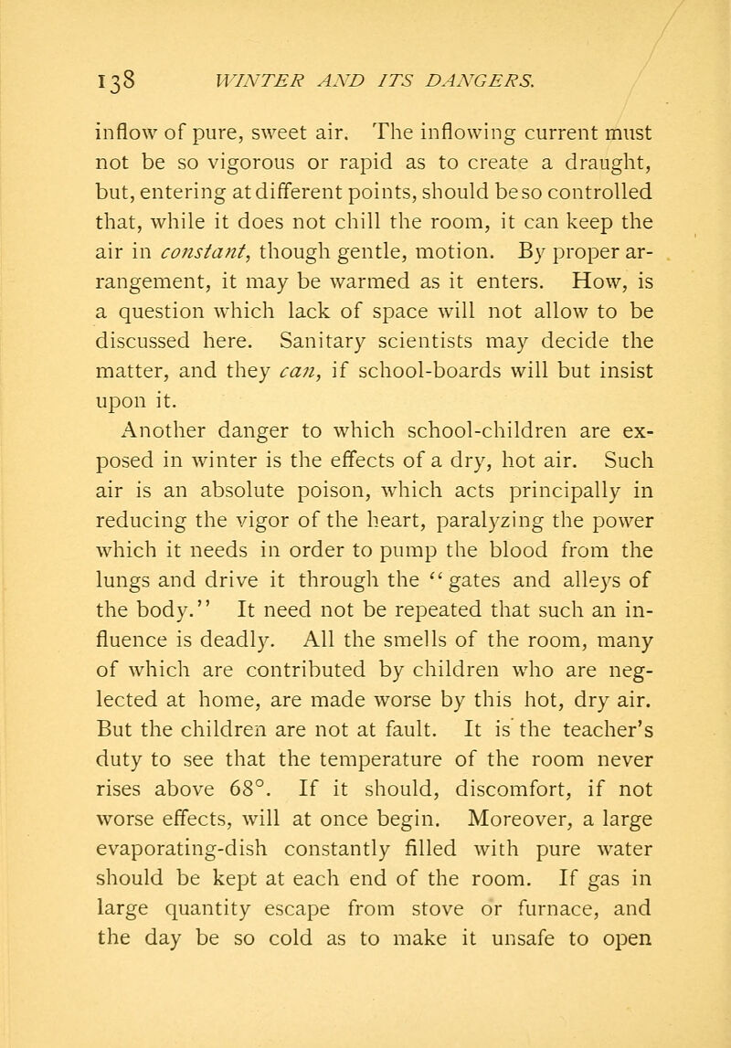 inflow of pure, sweet air. The inflowing current must not be so vigorous or rapid as to create a draught, but, entering atdiflerent points, should be so controlled that, while it does not chill the room, it can keep the air in constant, though gentle, motion. By proper ar- rangement, it may be warmed as it enters. How, is a question which lack of space will not allow to be discussed here. Sanitary scientists may decide the matter, and they ca7i, if school-boards will but insist upon it. Another danger to which school-children are ex- posed in winter is the effects of a dry, hot air. Such air is an absolute poison, which acts principally in reducing the vigor of the heart, paralyzing the power which it needs in order to pump the blood from the lungs and drive it through the ■ gates and alleys of the body. It need not be repeated that such an in- fluence is deadly. All the smells of the room, many of which are contributed by children who are neg- lected at home, are made worse by this hot, dry air. But the children are not at fault. It is the teacher's duty to see that the temperature of the room never rises above 68°. If it should, discomfort, if not worse effects, will at once begin. Moreover, a large evaporating-dish constantly filled with pure water should be kept at each end of the room. If gas in large quantity escape from stove or furnace, and the day be so cold as to make it unsafe to open