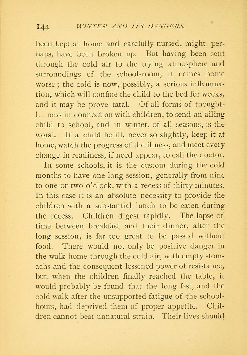 been kept at home and carefully nursed, might, per- haps, have been broken up. But having been sent through the cold air to the trying atmosphere and surroundings of the school-room, it comes home worse; the cold is now, possibly, a serious inflamma- tion, which will confine the child to the bed for weeks, and it may be prove fatal. Of all forms of thought- L . ness in connection with children, to send an ailing child to school, and in winter, of all seasons, is the worst. If a child be ill, never so slightly, keep it at home, watch the progress of the illness, and meet every change in readiness, if need appear, to call the doctor. In some schools, it is the custom during the cold months to have one long session, generally from nine to one or two o'clock, with a recess of thirty minutes. In this case it is an absolute necessity to provide the children with a substantial lunch to be eaten during the recess. Children digest rapidly. The lapse of time between breakfast and their dinner, after the long session, is far too great to be passed without food. There would not only be positive danger in the walk home through the cold air, with empty stom- achs and the consequent lessened power of resistance, but, when the children finally reached the table, it would probably be found that the long fast, and the cold walk after the unsupported fatigue of the school- hours, had deprived them of proper appetite. Chil- dren cannot bear unnatural strain. Their lives should