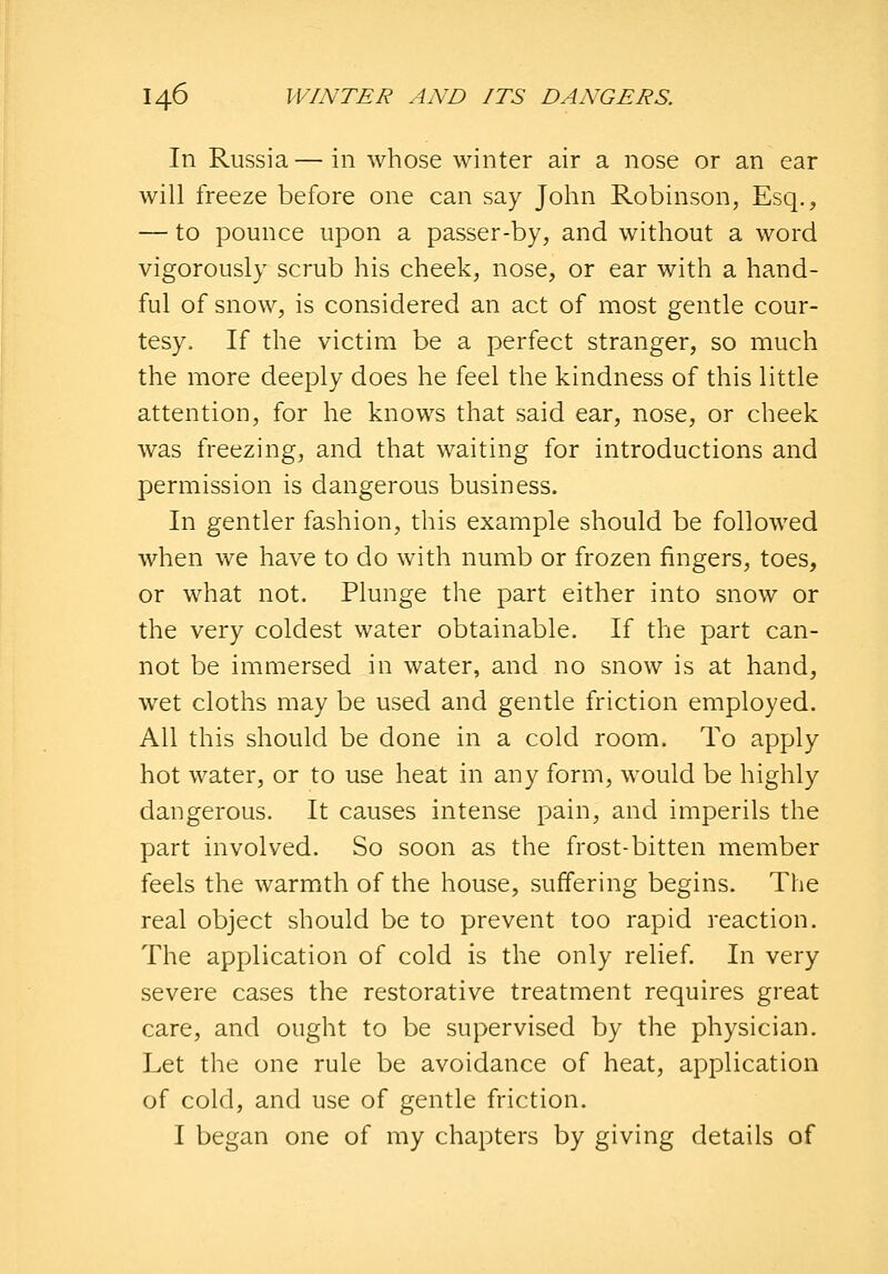 In Russia — in whose winter air a nose or an ear will freeze before one can say John Robinson, Esq., — to pounce upon a passer-by, and without a word vigorously scrub his cheek, nose, or ear with a hand- ful of snow, is considered an act of most gentle cour- tesy. If the victim be a perfect stranger, so much the more deeply does he feel the kindness of this little attention, for he knows that said ear, nose, or cheek was freezing, and that waiting for introductions and permission is dangerous business. In gentler fashion, this example should be followed when we have to do with numb or frozen fingers, toes, or what not. Plunge the part either into snow or the very coldest water obtainable. If the part can- not be immersed in water, and no snow is at hand, wet cloths may be used and gentle friction employed. All this should be done in a cold room. To apply hot water, or to use heat in any form, would be highly dangerous. It causes intense pain, and imperils the part involved. So soon as the frost-bitten member feels the warmth of the house, suffering begins. The real object should be to prevent too rapid reaction. The application of cold is the only relief In very severe cases the restorative treatment requires great care, and ought to be supervised by the physician. Let the one rule be avoidance of heat, application of cold, and use of gentle friction. I began one of my chapters by giving details of