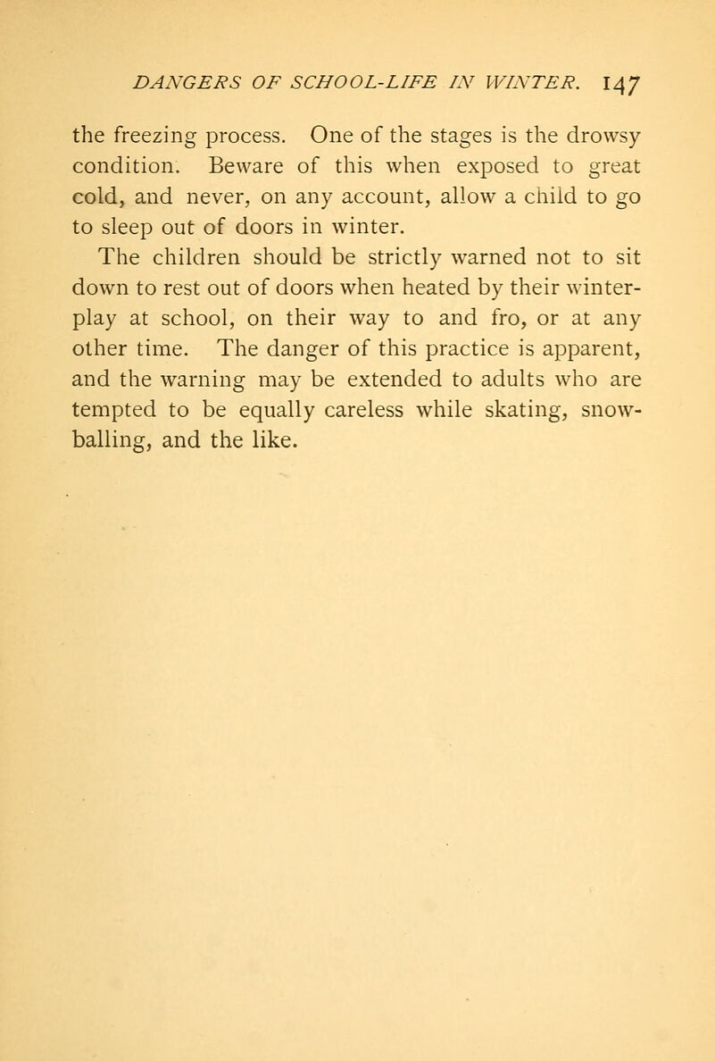 the freezing process. One of the stages is the drowsy condition. Beware of this when exposed to great cold, and never, on any account, allow a child to go to sleep out of doors in winter. The children should be strictly warned not to sit down to rest out of doors when heated by their winter- play at school, on their way to and fro, or at any other time. The danger of this practice is apparent, and the warning may be extended to adults who are tempted to be equally careless while skating, snow- balling, and the like.