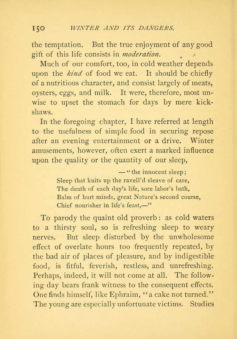 the temptation. But the true enjoyment of any good gift of this life consists in moderation. , / Much of our comfort, too, in cold weather depends upon the ki7td of food we eat. It should be chiefly of a nutritious character, and consist largely of meats, oysters, eggs, and milk. It were, therefore, most un- wise to upset the stomach for days by mere kick- shaws. In the foregoing chapter, I have referred at length to the usefulness of simjDle food in securing repose after an evening entertainment or a drive. Winter amusements, however, often exert a marked influence upon the quality or the quantity of our sleep, —  the innocent sleep; Sleep that knits up the ravell'd sleave of care, The death of each day's life, sore labor's bath, Balm of hurt minds, great Nature's second course, Chief nourisher in life's feast,— To parody the quaint old proverb: as cold waters to a thirsty soul, so is refreshing sleep to weary nerves. But sleep disturbed by the unwholesome effect of overlate hours too frequently repeated, by the bad air of places of pleasure, and by indigestible food, is fitful, feverish, restless, and unrefreshing. Perhaps, indeed, it will not come at all. The follow- ing day bears frank witness to the consequent effects. One finds himself, like Ephraim, ''a cake not turned. The young are especially unfortunate victims. Studies