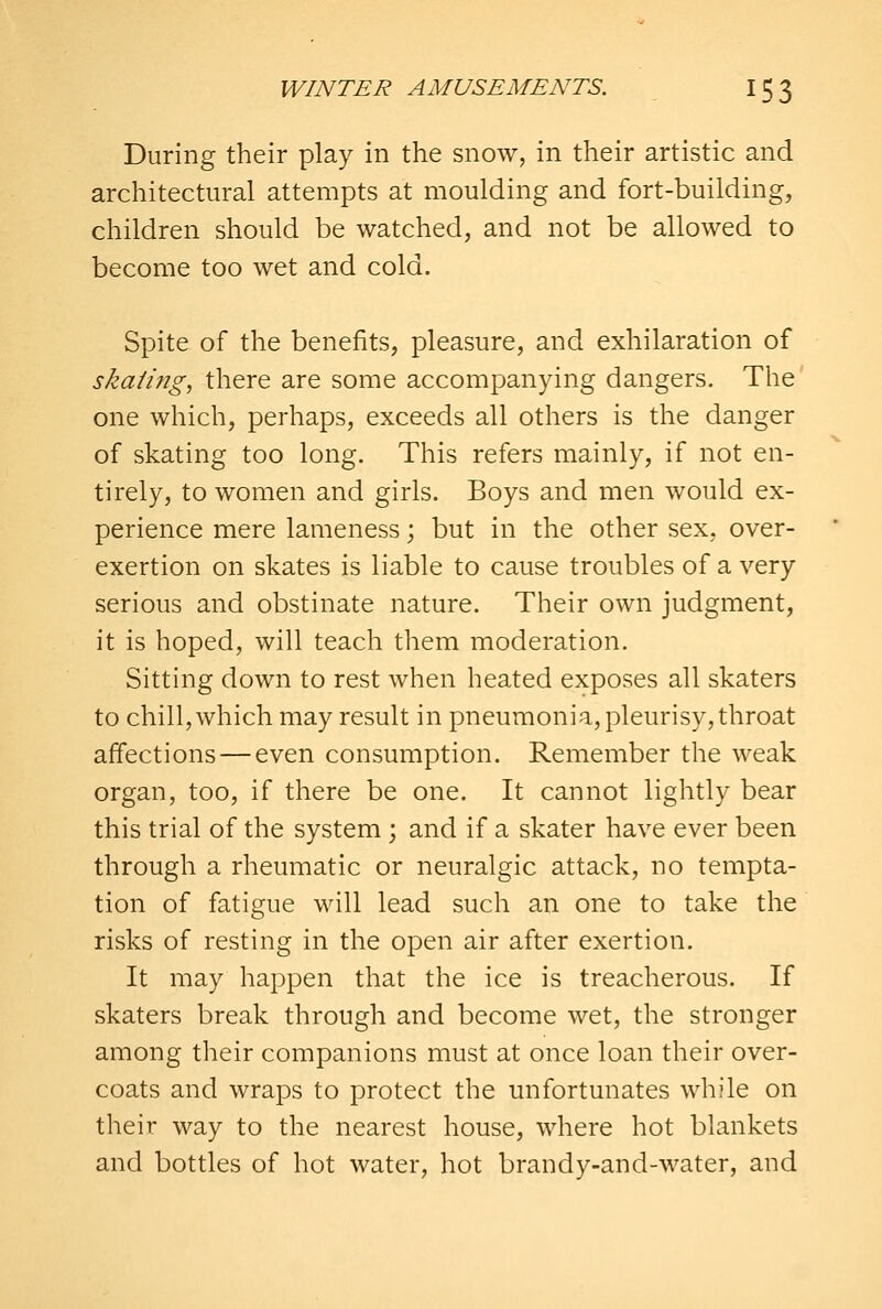 During their play in the snow, in their artistic and architectural attempts at moulding and fort-building, children should be watched, and not be allowed to become too wet and cold. Spite of the benefits, pleasure, and exhilaration of ska/ing, there are some accompanying dangers. The one which, perhaps, exceeds all others is the danger of skating too long. This refers mainly, if not en- tirely, to women and girls. Boys and men would ex- perience mere lameness; but in the other sex, over- exertion on skates is liable to cause troubles of a very serious and obstinate nature. Their own judgment, it is hoped, will teach them moderation. Sitting down to rest when heated exposes all skaters to chill, which may result in pneumonia, pleurisy, throat affections — even consumption. Remember the weak organ, too, if there be one. It cannot lightly bear this trial of the system ; and if a skater have ever been through a rheumatic or neuralgic attack, no tempta- tion of fatigue will lead such an one to take the risks of resting in the open air after exertion. It may happen that the ice is treacherous. If skaters break through and become wet, the stronger among their companions must at once loan their over- coats and wraps to protect the unfortunates while on their way to the nearest house, where hot blankets and bottles of hot water, hot brandy-and-water, and