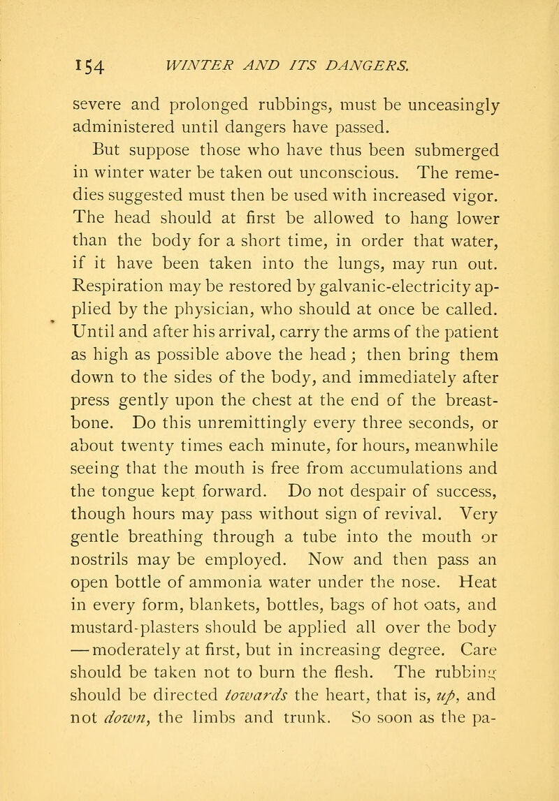 severe and prolonged rubbings, must be unceasingly- administered until dangers have passed. But suppose those who have thus been submerged in winter water be taken out unconscious. The reme- dies suggested must then be used with increased vigor. The head should at first be allowed to hang lower than the body for a short time, in order that water, if it have been taken into the lungs, may run out. Respiration maybe restored by galvanic-electricity ap- plied by the physician, who should at once be called. Until and after his arrival, carry the arms of the patient as high as possible above the head; then bring them down to the sides of the body, and immediately after press gently upon the chest at the end of the breast- bone. Do this unremittingly every three seconds, or about twenty times each minute, for hours, meanwhile seeing that the mouth is free from accumulations and the tongue kept forward. Do not despair of success, though hours may pass without sign of revival. Very gentle breathing through a tube into the mouth or nostrils may be employed. Now and then pass an open bottle of ammonia water under the nose. Heat in every form, blankets, bottles, bags of hot oats, and mustard-plasters should be applied all over the body — moderately at first, but in increasing degree. Care should be taken not to burn the flesh. The rubbini^- should be directed iotvards the heart, that is, up, and not down, the limbs and trunk. So soon as the pa-