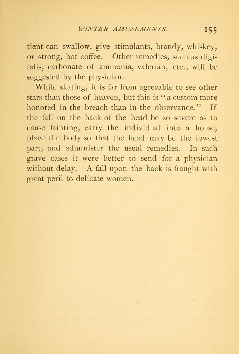 tient can swallow, give stimulants, brandy, whiskey, or strong, hot coffee. Other remedies, such as digi- talis, carbonate of ammonia, valerian, etc., will be suggested by the physician. While skating, it is far from agreeable to see other stars than those of heaven, but this is a custom more honored in the breach than in the observance. If the fall on the back of the head be so severe as to cause fainting, carry the individual into a house, place the body so that the head may be the lowest part, and administer the usual remedies. In such grave cases it were better to send for a physician without delay. A fall upon the back is fraught with great peril to delicate women.