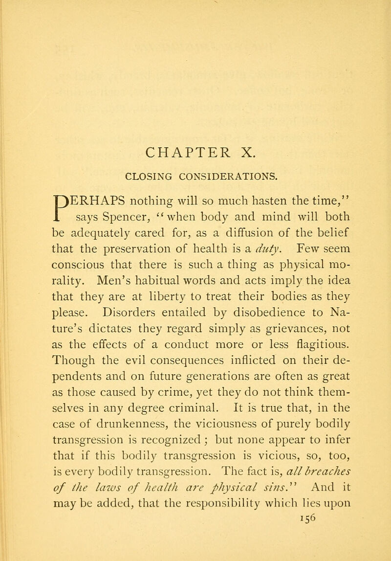 CHAPTER X. CLOSING CONSIDERATIONS. PERHAPS nothing will so much hasten the time, says Spencer, when body and mind will both be adequately cared for, as a diffusion of the belief that the preservation of health is a duty. Few seem conscious that there is such a thing as physical mo- rality. Men's habitual words and acts imply the idea that they are at liberty to treat their bodies as they please. Disorders entailed by disobedience to Na- ture's dictates they regard simply as grievances, not as the effects of a conduct more or less flagitious. Though the evil consequences inflicted on their de- pendents and on future generations are often as great as those caused by crime, yet they do not think them- selves in any degree criminal. It is true that, in the case of drunkenness, the viciousness of purely bodily transgression is recognized ; but none appear to infer that if this bodily transgression is vicious, so, too, is every bodily transgression. The fact is, all breaches of the laws of health ai'e physical sins.^'' And it maybe added, that the responsibility which lies upon