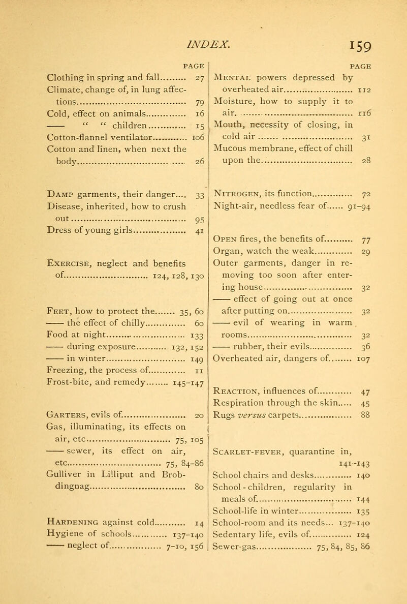 PAGE Clothing in spring and fall 27 Climate, change of, in lung affec- tions 79 Cold, effect on animals 16   children 15 Cotton-flannel ventilator 106 Cotton and linen, when next the body 26 Damp garments, their danger.... 33 Disease, inherited, how to crush out 95 Dress of young girls 41 Exercise, neglect and benefits of. 124, 128,130 Feet, how to protect the 35, 60 the effect of chilly 60 Food at night 133 during exposure 132, 152 in winter 149 Freezing, the process of. 11 Frost-bite, and remedy 145-147 Garters, evils of. 20 Gas, illuminating, its effects on air, etc 75, 105 sewer, its effect on air, etc 75, 84-86 Gulliver in Lilliput and Brob- dingnag 80 Harpening against cold 14 Hygiene of schools 137-140 neglect of 7-10, 156 PAGE Mental powers depressed by overheated air 112 Moisture, how to supply it to air , 116 Mouth, necessity of closing, in cold air 31 Mucous membrane, effect of chill upon the 28 Nitrogen, its function 72 Night-air, needless fear of 91-94 Open fires, the benefits of. 77 Organ, watch the weak 29 Outer garments, danger in re- moving too soon after enter- ing house 32 effect of going out at once afterputting on 32 evil of wearing in warm rooms 32 rubber, their evils 36 Overheated air, dangers of. 107 Reaction, influences of. 47 Respiration through the skin 45 Rugs z/^r^z<j carpets 88 Scarlet-fever, quarantine in, 141-143 School chairs and desks 140 School-children, regularity in meals of. 144 School-life in winter 135 School-room and its needs... 137-140 Sedentary life, evils of. 124 Sewer-gas 75,84, 85, 86