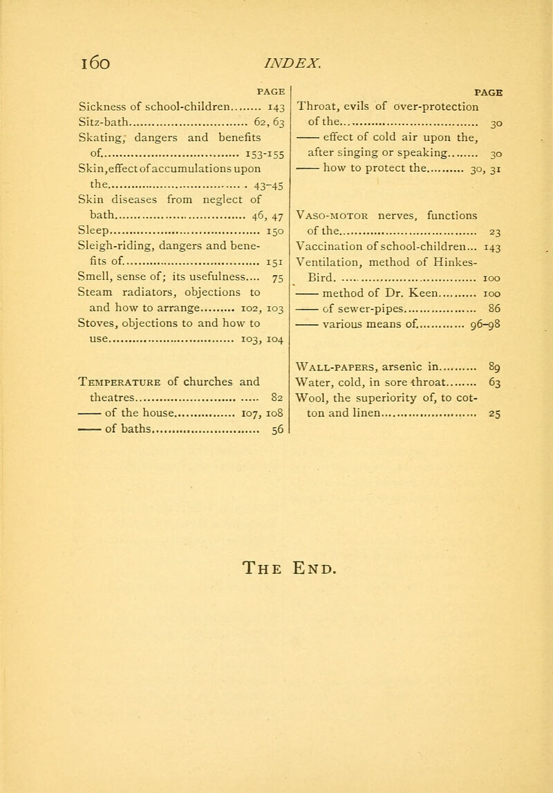 PAGE Sickness of school-children 143 Sitz-bath 62, 63 Skating, dangers and benefits of. 153-155 Skin,efFectof accumulations upon the 43-45 Skin diseases from neglect of bath 46, 47 Sleep 150 Sleigh-riding, dangers and bene- fits of. 151 Smell, sense of; its usefulness.... 75 Steam radiators, objections to and how to arrange......... 102, 103 Stoves, objections to and how to use 103, 104 Temperature of churches and theatres 82 of the house 107, 108 of baths 56 PAGE Throat, evils of over-protection of the 30 efifect of cold air upon the, after singing or speaking 30 how to protect the 30, 31 Vaso-motor nerves, functions of the 23 Vaccination of school-children... 143 Ventilation, method of Hinkes- Bird 100 method of Dr. Keen 100 of sewer-pipes 86 various means of, 96-98 Wall-papers, arsenic in 89 Water, cold, in sore-throat 63 Wool, the superiority of, to cot- ton and linen 25 The End.