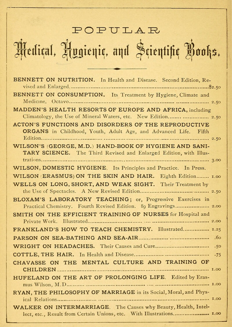 tilu^Al MB^'^W* ^if^I ?^i^tt^ift<I mif\i* BENNETT ON NUTRITION. In Health and Disease. Second Edition, Re- vised and Enlarged $2.50 BENNETT ON CONSUMPTION. Its Treatment by Hygiene, Climate and Medicine. Octavo 2.50 MADDEN'S HEALTH RESORTS OF EUROPE AND AFRICA, including Climatology, the Use of Mineral Waters, etc. New Edition 2.50 ACTON'S FUNCTIONS AND DISORDERS OF THE REPRODUCTIVE ORGANS in Childhood, Youth, Adult Age, and Advanced Life. Fifth Edition 2.50 WILSON'S (GEORGE, M.D.) HAND-BOOK OF HYGIENE AND SANI- TARY SCIENCE, The Third Revised and Enlarged Edition, with Illus- trations 3.00 WILSON, DOMESTIC HYGIENE. Its Principles and Practice. In Press. WILSON ERASMUS) ON THE SKIN AND HAIR. Eighth Edition i.oo WELLS ON LONG, SHORT, AND WEAK SIGHT. Their Treatment by the Use of Spectacles. A New Revised Edition 2.50 BLOXAM'S LABORATORY TEACHING; or. Progressive Exercises in Practical Chemistry. Fourth Revised Edition. 89 Engravings 2.00 SMITH ON THE EFFICIENT TRAINING OF NURSES for Hospital and Private Work. Illustrated 2.00 FRANKLAND'S HOW TO TEACH CHEMISTRY. Illustrated 1.25 PARSON ON SEA-BATHING AND SEA-AIR 60 WRIGHT ON HEADACHES. Their Causes and Cure 50 COTTLE, THE HAIR. In Health and Disease 75 CHAVASSE ON THE MENTAL CULTURE AND TRAINING OF CHILDREN 100 HUFELAND ON THE ART OF PROLONGING LIFE. Edited by Eras- mus Wilson, M.D • i-oo RYAN, THE PHILOSOPHY OF MARRIAGE in its Social, Moral, and Phys- ical Relations ^-^ WALKER ON INTERMARRIAGE. The Causes why Beauty, Health, Intel- lect, etc.. Result from Certain Unions, etc. With Illustrations i.oo