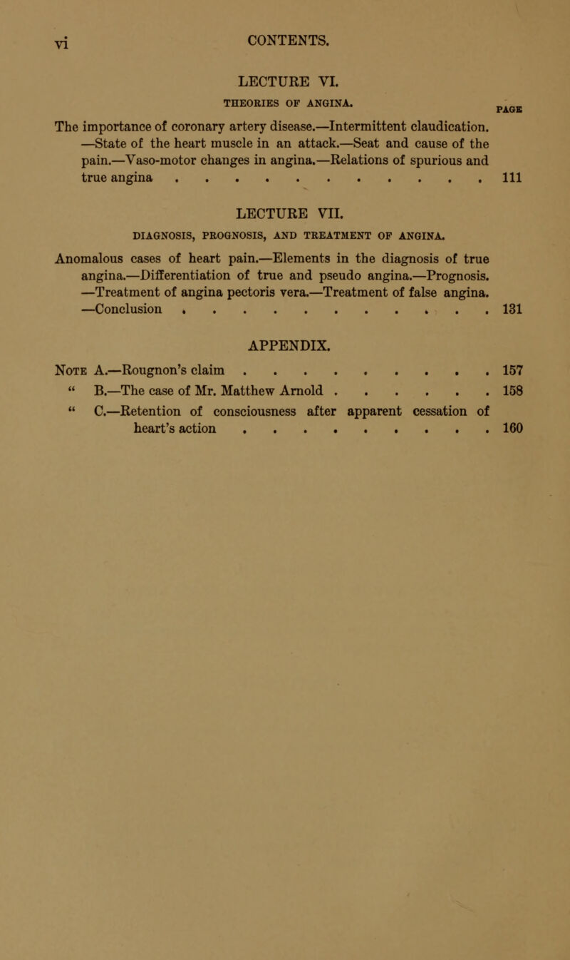 LECTURE VI. THEORIES OF ANGINA. PAGE The importance of coronary artery disease.—Intermittent claudication. —State of the heart muscle in an attack.—Seat and cause of the pain.—Vaso-motor changes in angina.—Relations of spurious and true angina Ill LECTURE VII. DIAGNOSIS, PROGNOSIS, AND TREATMENT OF ANGINA. Anomalous cases of heart pain.—Elements in the diagnosis of true angina.—Differentiation of true and pseudo angina.—Prognosis. —Treatment of angina pectoris vera.—Treatment of false angina. —Conclusion * . . 131 APPENDIX. Note A.—Rougnon's claim 157  B.—The case of Mr. Matthew Arnold 158  C—Retention of consciousness after apparent cessation of heart's action 160