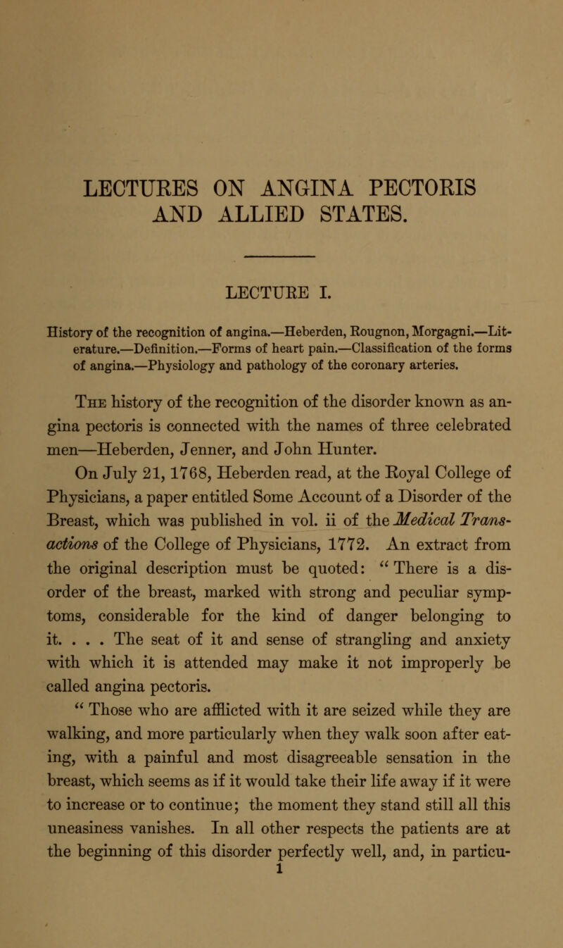 LECTURES ON ANGINA PECTORIS AND ALLIED STATES. LECTUEE I. History of the recognition of angina.—Heberden, Rougnon, Morgagni.—Lit- erature.—Definition.—Forms of heart pain.—Classification of the forms of angina.—Physiology and pathology of the coronary arteries. The history of the recognition of the disorder known as an- gina pectoris is connected with the names of three celebrated men—Heberden, Jenner, and John Hunter. On July 21,1768, Heberden read, at the Koyal College of Physicians, a paper entitled Some Account of a Disorder of the Breast, which was published in vol. ii of the Medical Tra/ns- actions of the College of Physicians, 1772. An extract from the original description must be quoted: There is a dis- order of the breast, marked with strong and peculiar symp- toms, considerable for the kind of danger belonging to it. . . . The seat of it and sense of strangling and anxiety with which it is attended may make it not improperly be called angina pectoris.  Those who are afflicted with it are seized while they are walking, and more particularly when they walk soon after eat- ing, with a painful and most disagreeable sensation in the breast, which seems as if it would take their life away if it were to increase or to continue; the moment they stand still all this uneasiness vanishes. In all other respects the patients are at the beginning of this disorder perfectly well, and, in particu-