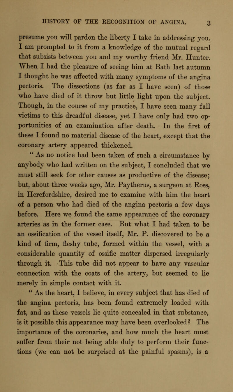 presume you will pardon the liberty I take in addressing you. I am prompted to it from a knowledge of the mutual regard that subsists between you and my worthy friend Mr. Hunter. When I had the pleasure of seeing him at Bath last autumn I thought he was affected with many symptoms of the angina pectoris. The dissections (as far as I have seen) of those who have died of it throw but little light upon the subject. Though, in the course of my practice, I have seen many fall victims to this dreadful disease, yet I have only had two op- portunities of an examination after death. In the first of these I found no material disease of the heart, except that the coronary artery appeared thickened.  As no notice had been taken of such a circumstance by anybody who had written on the subject, I concluded that we must still seek for other causes as productive of the disease; but, about three weeks ago, Mr. Paytherus, a surgeon at Ross, in Herefordshire, desired me to examine with him the heart of a person who had died of the angina pectoris a few days before. Here we found the same appearance of the coronary arteries as in the former case. But what I had taken to be an ossification of the vessel itself, Mr. P. discovered to be a kind of firm, fleshy tube, formed within the vessel, with a considerable quantity of ossific matter dispersed irregularly through it. This tube did not appear to have any vascular connection with the coats of the artery, but seemed to lie merely in simple contact with it.  As the heart, I believe, in every subject that has died of the angina pectoris, has been found extremely loaded with fat, and as these vessels lie quite concealed in that substance, is it possible this appearance may have been overlooked ? The importance of the coronaries, and how much the heart must suffer from their not being able duly to perform their func- tions (we can not be surprised at the painful spasms), is a