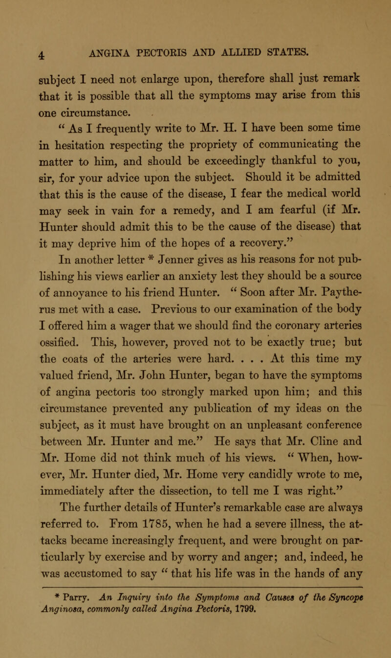 subject I need not enlarge upon, therefore shall just remark that it is possible that all the symptoms may arise from this one circumstance.  As I frequently write to Mr. H. I have been some time in hesitation respecting the propriety of communicating the matter to him, and should be exceedingly thankful to you, sir, for your advice upon the subject. Should it be admitted that this is the cause of the disease, I fear the medical world may seek in vain for a remedy, and I am fearful (if Mr. Hunter should admit this to be the cause of the disease) that it may deprive him of the hopes of a recovery. In another letter * Jenner gives as his reasons for not pub- lishing his views earlier an anxiety lest they should be a source of annoyance to his friend Hunter.  Soon after Mr. Paythe- rus met with a case. Previous to our examination of the body I offered him a wager that we should find the coronary arteries ossified. This, however, proved not to be exactly true; but the coats of the arteries were hard. ... At this time my valued friend, Mr. John Hunter, began to have the symptoms of angina pectoris too strongly marked upon him; and this circumstance prevented any publication of my ideas on the subject, as it must have brought on an unpleasant conference between Mr. Hunter and me. He says that Mr. Cline and Mr. Home did not think much of his views.  When, how- ever, Mr. Hunter died, Mr. Home very candidly wrote to me, immediately after the dissection, to tell me I was right. The further details of Hunter's remarkable case are always referred to. From 1785, when he had a severe illness, the at- tacks became increasingly frequent, and were brought on par- ticularly by exercise and by worry and anger; and, indeed, he was accustomed to say  that his life was in the hands of any * Parry. An Inquiry into the Symptoms and Causes of the Syncope Anginosa, commonly called Angina Pectoris, 1799.