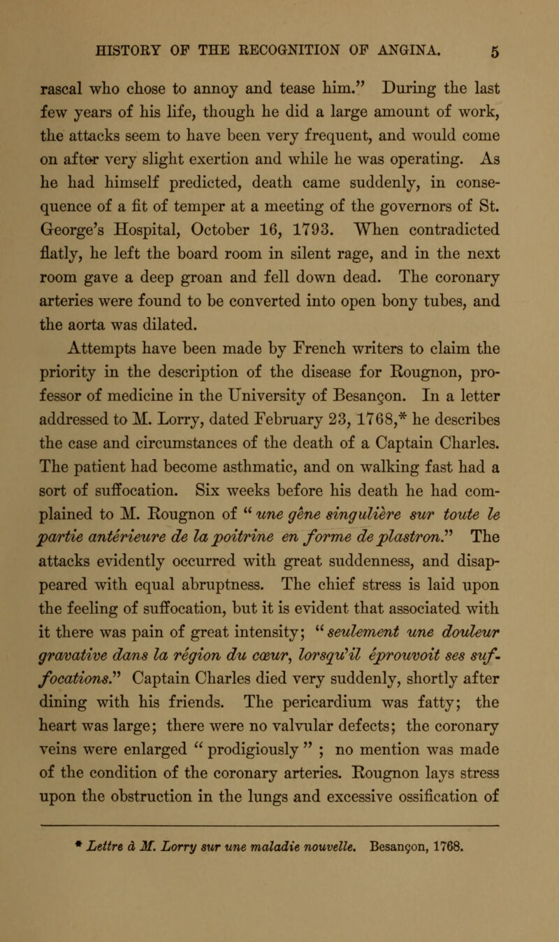 rascal who ckose to annoy and tease him. During the last few years of his life, though he did a large amount of work, the attacks seem to have been very frequent, and would come on sdt&r very slight exertion and while he was operating. As he had himself predicted, death came suddenly, in conse- quence of a fit of temper at a meeting of the governors of St. George's Hospital, October 16, 1793. When contradicted flatly, he left the board room in silent rage, and in the next room gave a deep groan and fell down dead. The coronary arteries were found to be converted into open bony tubes, and the aorta was dilated. Attempts have been made by French writers to claim the priority in the description of the disease for Eougnon, pro- fessor of medicine in the University of Besangon. In a letter addressed to M. Lorry, dated February 23, 1768,* he describes the case and circumstances of the death of a Captain Charles. The patient had become asthmatic, and on walking fast had a sort of suffocation. Six weeks before his death he had com- plained to M. Rougnon of  une gene singuliere sur toute le partie anterieure de la poitrine en forme de plastronP The attacks evidently occurred with great suddenness, and disap- peared with equal abruptness. The chief stress is laid upon the feeling of suffocation, but it is evident that associated with it there was pain of great intensity; ''' seulement une douleur gravative dans la region du ccsur, lorsquHl eprouvoit ses suf. focations^ Captain Charles died very suddenly, shortly after dining with his friends. The pericardium was fatty; the heart was large; there were no valvular defects; the coronary veins were enlarged  prodigiously  ; no mention was made of the condition of the coronary arteries. Rougnon lays stress upon the obstruction in the lungs and excessive ossification of ♦ Lettre a M. Lorry sur une maladie nouvelle. Besan9on, 1768.