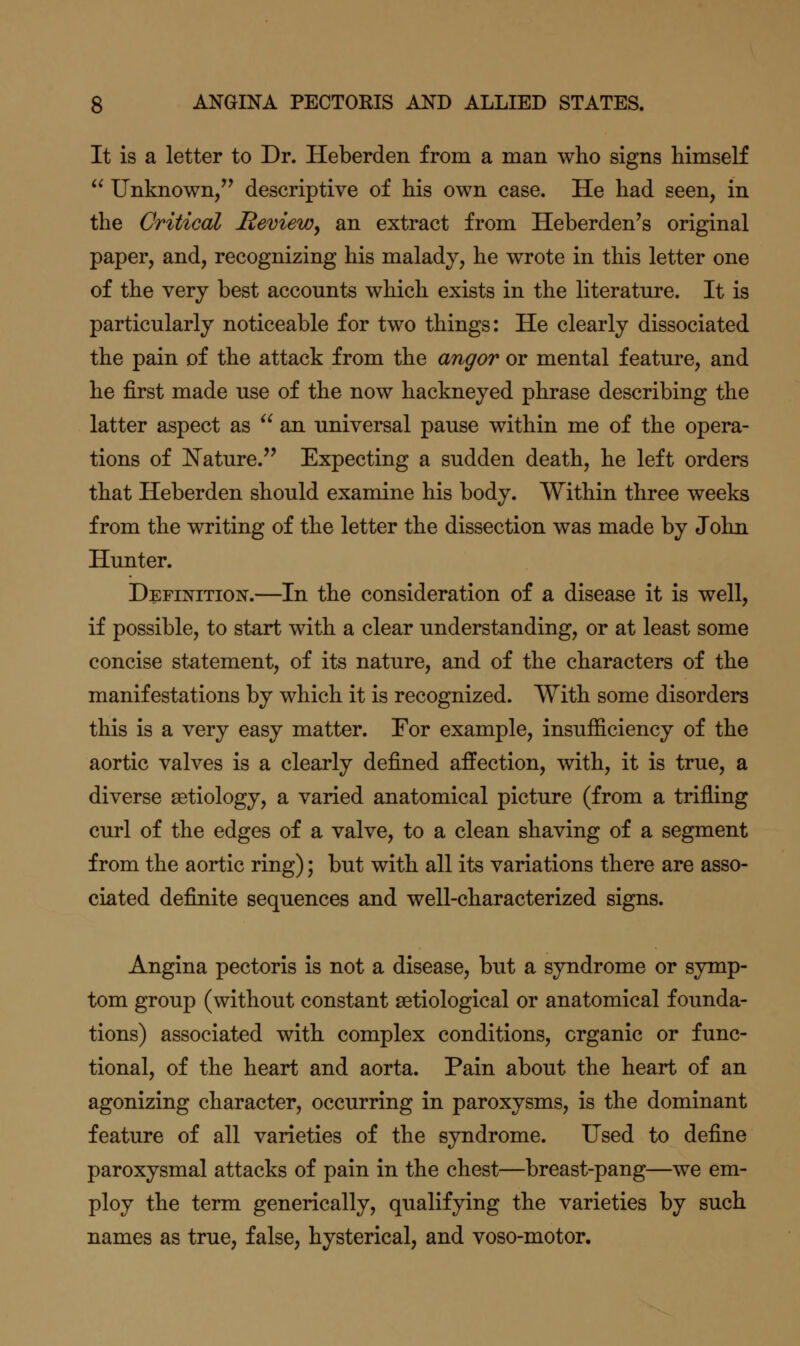 It is a letter to Dr. Heberden from a man who signs himself  Unknown, descriptive of his own case. He had seen, in the Critical Review^ an extract from Heberden's original paper, and, recognizing his malady, he wrote in this letter one of the very best accounts which exists in the literature. It is particularly noticeable for two things: He clearly dissociated the pain of the attack from the angor or mental feature, and he first made use of the now hackneyed phrase describing the latter aspect as  an. universal pause within me of the opera- tions of Nature. Expecting a sudden death, he left orders that Heberden should examine his body. Within three weeks from the writing of the letter the dissection was made by John Hunter. Definition.—In the consideration of a disease it is well, if possible, to start with a clear understanding, or at least some concise statement, of its nature, and of the characters of the manifestations by which it is recognized. With some disorders this is a very easy matter. For example, insufficiency of the aortic valves is a clearly defined affection, with, it is true, a diverse aetiology, a varied anatomical picture (from a trifling curl of the edges of a valve, to a clean shaving of a segment from the aortic ring); but with all its variations there are asso- ciated definite sequences and well-characterized signs. Angina pectoris is not a disease, but a syndrome or symp- tom group (without constant setiological or anatomical founda- tions) associated with complex conditions, organic or func- tional, of the heart and aorta. Pain about the heart of an agonizing character, occurring in paroxysms, is the dominant feature of all varieties of the syndrome. Used to define paroxysmal attacks of pain in the chest—breast-pang—we em- ploy the term generically, qualifying the varieties by such names as true, false, hysterical, and voso-motor.