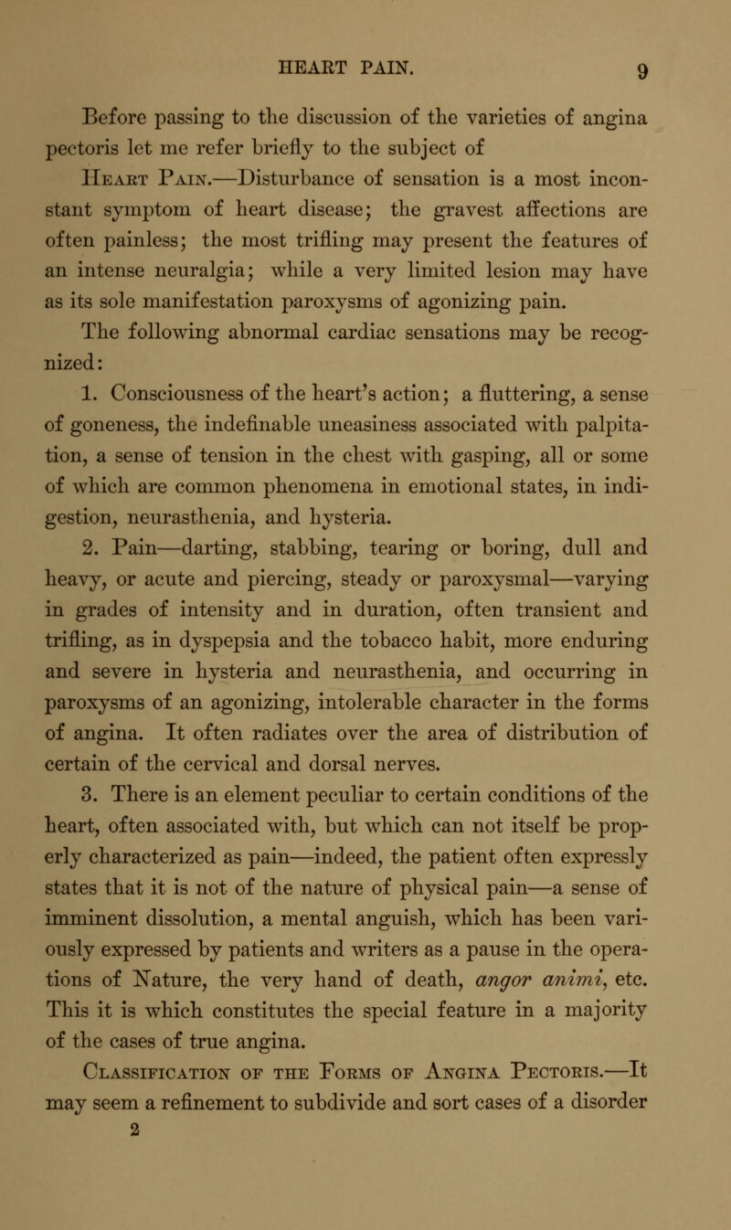 Before passing to the discussion of the varieties of angina pectoris let me refer briefly to the subject of Heart Pain.—Disturbance of sensation is a most incon- stant symptom of heart disease; the gravest affections are often painless; the most trifling may present the features of an intense neuralgia; while a very limited lesion may have as its sole manifestation paroxysms of agonizing pain. The following abnormal cardiac sensations may be recog- nized : 1. Consciousness of the heart's action; a fluttering, a sense of goneness, the indefinable uneasiness associated with palpita- tion, a sense of tension in the chest with gasping, all or some of which are common phenomena in emotional states, in indi- gestion, neurasthenia, and hysteria. 2. Pain—darting, stabbing, tearing or boring, dull and heavy, or acute and piercing, steady or paroxysmal—varying in grades of intensity and in duration, often transient and trifling, as in dyspepsia and the tobacco habit, more enduring and severe in hysteria and neurasthenia, and occurring in paroxysms of an agonizing, intolerable character in the forms of angina. It often radiates over the area of distribution of certain of the cervical and dorsal nerves. 3. There is an element peculiar to certain conditions of the heart, often associated with, but which can not itself be prop- erly characterized as pain—indeed, the patient often expressly states that it is not of the nature of physical pain—a sense of imminent dissolution, a mental anguish, which has been vari- ously expressed by patients and writers as a pause in the opera- tions of l^ature, the very hand of death, angor animi, etc. This it is which constitutes the special feature in a majority of the cases of true angina. Classification of the Poems of Angina Pectoris.—It may seem a refinement to subdivide and sort cases of a disorder 2