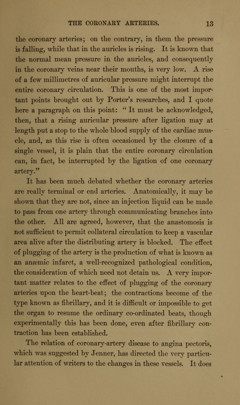 the coronary arteries; on the contrary, in them the pressure is falling, while that in the auricles is rising. It is known that the normal mean pressure in the auricles, and consequently in the coronary veins near their mouths, is very low. A rise of a few millimetres of auricular pressure might interrupt the entire coronary circulation. This is one of the most impor- tant points brought out by Porter's researches, and I quote here a paragraph on this point: It must be acknowledged, then, that a rising auricular pressure after ligation may at length put a stop to the whole blood supply of the cardiac mus- cle, and, as this rise is often occasioned by the closure of a single vessel, it is plain that the entire coronary circulation can, in fact, be interrupted by the ligation of one coronary artery. It has been much debated whether the coronary arteries are really terminal or end arteries. Anatomically, it may be shown that they are not, since an injection liquid can be made to pass from one artery through communicating branches into the other. All are agreed, however, that the anastomosis is not sufficient to permit collateral circulation to keep a vascular area alive after the distributing artery is blocked. The effect of plugging of the artery is the production of what is known as an anaemic infarct, a well-recognized pathological condition, the consideration of which need not detain us. A very impor- tant matter relates to the effect of plugging of the coronary arteries upon the heart-beat; the contractions become of the type known as fibrillary, and it is difficult or impossible to get the organ to resume the ordinary co-ordinated beats, though experimentally this has been done, even after fibrillary con- traction has been established. The relation of coronary-artery disease to angina pectoris, which was suggested by Jenner, has directed the very particu- lar attention of writers to the changes in these vessels. It does