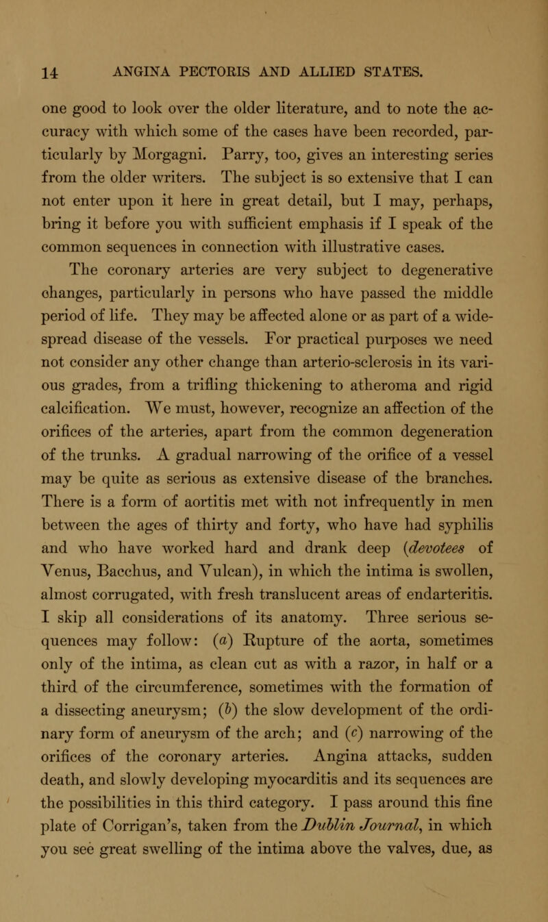 one good to look over the older literature, and to note the ac- curacy with which some of the cases have been recorded, par- ticularly by Morgagni. Parry, too, gives an interesting series from the older writers. The subject is so extensive that I can not enter upon it here in great detail, but I may, perhaps, bring it before you with sufficient emphasis if I speak of the common sequences in connection with illustrative cases. The coronary arteries are very subject to degenerative changes, particularly in persons who have passed the middle period of life. They may be affected alone or as part of a wide- spread disease of the vessels. For practical purposes we need not consider any other change than arterio-sclerosis in its vari- ous grades, from a trifling thickening to atheroma and rigid calcification. We must, however, recognize an affection of the orifices of the arteries, apart from the common degeneration of the trunks. A gradual narrowing of the orifice of a vessel may be quite as serious as extensive disease of the branches. There is a form of aortitis met with not infrequently in men between the ages of thirty and forty, who have had syphilis and who have worked hard and drank deep (devotees oi Venus, Bacchus, and Vulcan), in which the intima is swollen, almost corrugated, with fresh translucent areas of endarteritis. I skip all considerations of its anatomy. Three serious se- quences may follow: (a) Kupture of the aorta, sometimes only of the intima, as clean cut as with a razor, in half or a third of the circumference, sometimes with the formation of a dissecting aneurysm; (&) the slow development of the ordi- nary form of aneurysm of the arch; and (c) narrowing of the orifices of the coronary arteries. Angina attacks, sudden death, and slowly developing myocarditis and its sequences are the possibilities in this third category. I pass around this fine plate of Corrigan's, taken from the Duhlin Journal, in which you see great swelling of the intima above the valves, due, as