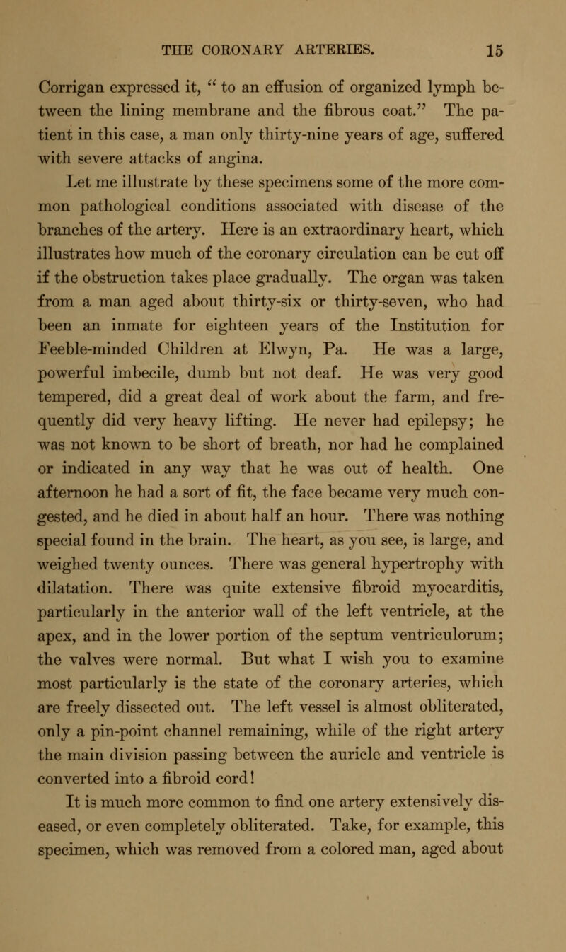 Corrigan expressed it, to an ejffusion of organized lymph be- tween the lining membrane and the fibrous coat. The pa- tient in this case, a man only thirty-nine years of age, suffered with severe attacks of angina. Let me illustrate by these specimens some of the more com- mon pathological conditions associated with disease of the branches of the ai'tery. Here is an extraordinary heart, which illustrates how much of the coronary circulation can be cut off if the obstruction takes place gradually. The organ was taken from a man aged about thirty-six or thirty-seven, who had been an inmate for eighteen years of the Institution for Feeble-minded Children at Elwyn, Pa. He was a large, powerful imbecile, dumb but not deaf. He was very good tempered, did a great deal of work about the farm, and fre- quently did very heavy lifting. He never had epilepsy; he was not known to be short of breath, nor had he complained or indicated in any way that he was out of health. One afternoon he had a sort of fit, the face became very much con- gested, and he died in about half an hour. There was nothing special found in the brain. The heart, as you see, is large, and weighed twenty ounces. There was general hypertrophy with dilatation. There was quite extensive fibroid myocarditis, particularly in the anterior wall of the left ventricle, at the apex, and in the lower portion of the septum ventriculorum; the valves were normal. But what I wish you to examine most particularly is the state of the coronary arteries, which are freely dissected out. The left vessel is almost obliterated, only a pin-point channel remaining, while of the right artery the main division passing between the auricle and ventricle is converted into a fibroid cord! It is much more common to find one artery extensively dis- eased, or even completely obliterated. Take, for example, this specimen, which was removed from a colored man, aged about